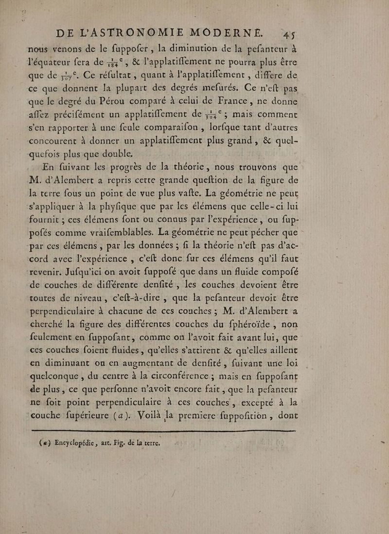 nous venons de le fuppofer , la diminution de la pefanteur à l'équateur fera de 43°, &amp; lapplatiflement ne pourra plus être que de ,1,°. Ce réfulrat, quant à Papplatiffement , differe de ce que donnent la plupart des degrés mefurés. Ce n’eft pas que le degré du Pérou comparé à celui de France, ne donne affez précifément un applatiffement de ;5°; mais comment s’en rapporter à une feule comparaifon , lorfque tant d’autres concourent à donner un applatiflement plus grand, &amp; quel- quefois plus que double. | En fuivanc les progrès de la théorie, nous trouvons que M. d’Alembert a repris cette grande queftion de la figure de la terre fous un point de vue plus vafte. La géométrie ne peut s'appliquer à la phyfique que par les élémens que celle-ci lui fournit ; ces élémens font ou connus par l’expérience , ou fup- pofés comme vraifemblables. La géométrie ne peut pécher que par ces élémens , par les données ; fi la théorie n’eft pas d’ac- cord avec l'expérience , c’eft donc fur ces élémens qu’il faut ‘revenir. Jufqu’ici on avoit fuppofé que dans un fluide compofé de couches de différente denfité , les couches devoient être toutes de niveau, c’eft-à-dire , que la pefanteur devoit être perpendiculaire à chacune de ces couches ; M. d’Alembert a cherché la figure des différentes couches du fphéroïde , non feulement en fuppofant, comme on l’avoit fait avant lui, que ces couches foient fluides, qu’elles s’attirent &amp; qu’elles aillent en diminuant ou en augmentant de denfité, fuivant une loi quelconque , du centre à la circonférence ; mais en fuppofant de plus, ce que perfonne n’avoit encore fait , que la pefanteur ne foit point perpendiculaire à ces couches, excepté à la couche fupérieure (a). Voila la premiere fuppoñrion , dont (#) Encyclopédie, art, Fig. de la terre,