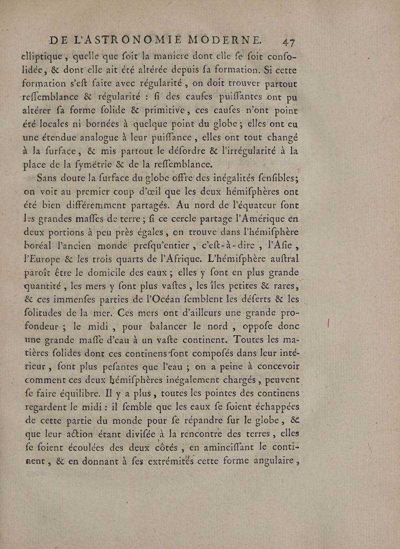 elliptique; quelle que foit la maniere dont elle fe foit confo- lidée, & dont elle ait été altérée depuis fa formation. Si cette formation s'eft faite avec régularité, on doit trouver partout reffemblance & régularité : fi des caufes puifflantes ont pu altérer fa forme folide & primitive, ces caufes n’ont point été locales ni bornées à quelque point du globe; elles ont eu une étendue analogue à leur puiffance , elles ont tout changé à la furface, & mis partout le défordre & l'irrégularité à la place de la fymétrie & de la reffemblance. | Sans doute la furface du globe offre des inégalités fenfibles; on voit au premier coup d’œil que les deux hémifphères ont été bien différemment partagés. Au nord de l'équateur font Î:s prandes mafles de terre ; fi ce cercle partage l'Amérique en deux portions à peu près égales, on trouve dans l’hémifphère boréal lPancien monde prefqu’entier , c’eft-à-dire , l’Afie, l'Europe & les trois quarts de l'Afrique. L’hémifphère auftral paroît être le domicile des eaux; elles y font en plus grande quantité , les mers y font plus vaftes , les îles petites & rares, & ces immenfes parties de l'Océan femblent les déferts & les folitudes de la mer. Ces mers ont d’ailleurs une grande pro- fondeur ; le midi , pour balancer le nord , oppofe donc une grande mafle d’eau à un vafte continent. Toutes les ma- tières folides dont ces continens-font compofés dans leur inté- rieur , font plus pefantes que l’eau ; on a peine à concevoir comment ces deux hémifphères inégalement chargés, peuvent fe faire équilibre. Il y a plus, toutes les pointes des continens regardent le midi : il femble que les eaux fe foient échappées de cette partie du monde pour fe répandre fur le globe, & que leur action étant divifée à la rencontre des terres, elles fe foient écoulées des deux côtés , en aminciffant le conti- nent, & en donnant à fes extrémités cette forme angulaire,