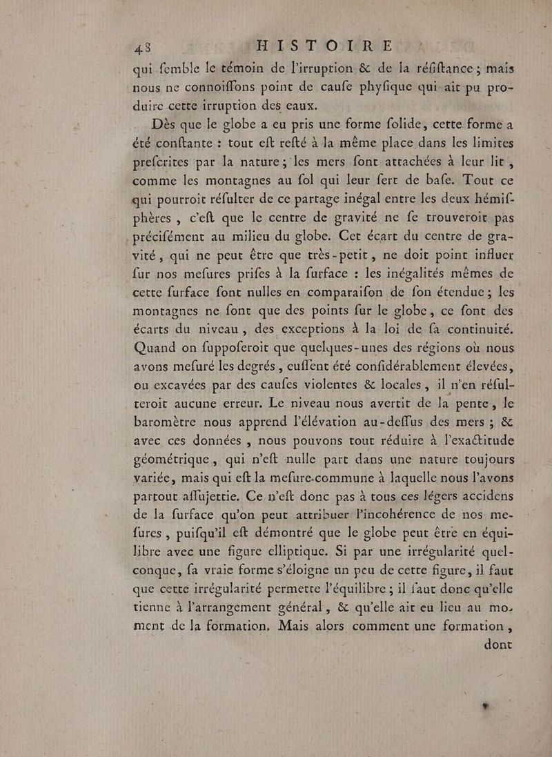 4.3 HYL'S T'O)IARYE qui femble le témoin de l'irruption & de la réfiftance ; mais nous ne connoiffons point de caufe phyfique qui ait pa pro- duire cette irruption des eaux. Dès que le globe a eu pris une forme folide, cette forme a été conftante : tout eft refté à la même place dans les limites prefcrites par la nature;'les mers font attachées à leur lit, comme les montagnes au fol qui leur ferr de bafe. Tout ce qui pourroit réfulter de ce partage inégal entre Îles deux hémif- phères , c’eft que le centre de gravité ne fe trouveroit pas ._précifément au milieu du globe. Cet écart du centre de gra- vité, qui ne peut être que très-petit, ne doit point influer fur nos mefures prifes à la furface : les inégalités mêmes de cette furface font nulles en comparaifon de fon étendue; les montagnes ne font que des points fur le globe, ce font des écarts du niveau, des exceptions à la loi de fa continuité. Quand on fuppoferoit que quelques-unes des régions où nous avons mefuré les degrés , euffent été confidérablement élevées, ou excavées par des caufes violentes & locales, il n'en réful- tcroit aucune erreur. Le niveau nous avertit de la pente, le baromètre nous apprend l'élévation au-deffus des mers ; & avec ces données , nous pouvons tout réduire à l'exactitude géométrique, qui n’eft nulle part dans une nature toujours variée, mais qui cft la mefure.commune à laquelle nous l’avons partout aflujettie. Ce n’eft donc pas à tous ces légers accidens de la furface qu’on peut attribuer lPincohérence de nos me- fures , puifqu'il eft démontré que le globe peut être en équi- libre avec une figure elliptique. Si par une irrégularité quel- conque, fa vraie forme s'éloigne un peu de cette figure, il faut que cette irrégularité permette l’équilibre ; il faut donc qu’elle tienne à l’arrangement général, & qu’elle ait eu lieu au mo. ment .de la formation, Mais alors comment une formation, | dont