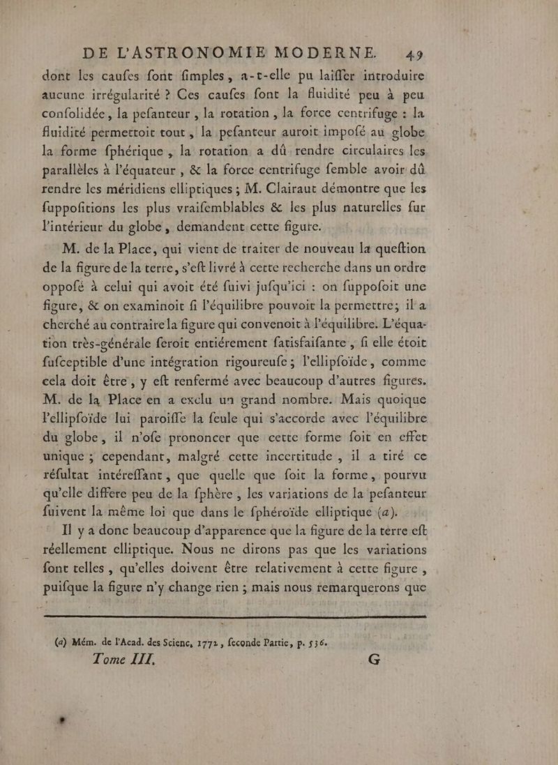 dont les caufes font fimples, a-t-elle pu laiffer introduire aucune irrégularité ? Ces caufes. font la fluidité peu à peu confolidée, la pefanteur , la rotation , la force centrifuge : la fluidité permettoit tout , la pefanteur auroit impofé au globe la forme fphérique , la rotation a dû rendre circulaires les parallèles à l'équateur , & la force centrifuge femble avoir dû rendre les méridiens elliptiques ; M. Clairaut démontre que les fuppofitions les plus vraifemblables & les plus naturelles fur l'intérieur du globe , demandent cette figure. M. de la Place, qui vient de traiter de nouveau la queftion de la figure de la terre, s’eft livré à certe recherche dans un ordre oppofé à celui qui avoit été fuivi jufqu'’ici : on fuppofoit une figure, & on examinoit fi l'équilibre pouvoit la permettre; ila cherché au contraire la figure qui convenoit à l'équilibre. L’équa- tion très-générale feroit entiérement fatisfaifante , fi elle étoit fafceptible d’une intégration rigoureufe ; l'ellipfoïde, comme cela doit être, y eft renfermé avec beaucoup d’autres figures. M. de la Place en a exclu un grand nombre. Mais quoique lellipfoïde lui paroifle la feule qui s'accorde avec l’équilibre du globe, il n’ofe prononcer que cette forme foit en effet unique ; cependant, malgré cette incertitude , il a tiré ce réfultat intéreffant, que quelle que foit la forme, pourvu qu’elle differe peu de la fphère , les variations de la pefanteur fuivent la même loi que dans le fphéroïde elliptique (2). Il y a donc beaucoup d’apparence que la figure de la terre eft réellement elliptique. Nous ne dirons pas que les variations font telles , qu’elles doivent être relativement à cette figure, puifque la figure n’y change rien ; mais nous remarquerons que (a) Mém. de l’Acad. des Scienc, 1772, feconde Partie, p. 536. Tome LIT, .G