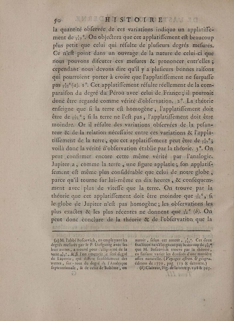 fe USE GMT OO ENT: la quantité obfervéc' de ces variations indique un applatifle: ment de ;4°. On objectera que cet applatifflement eft beaucoup plus petit que celui qui réfulte “de plufieurs degrés mefurés. Ce n'eft' ‘point dans un ouvrage de la nature de celui-ci que tous pouvons difcuter: ces Aides & prononcer entr’elles:; cependant nous devons dire qu'il y a plufieurs bonnes raifons: qui pourroient porter à croire que l’applatiffement ne furpañle pas ;2°{a). 1°. Cet applatiflemenc réfulte réellement de la com- paraifon du degré du: Péroûavec celur de.France:;1l: poutroit donc ètre regardé comme vérité d’obfervation. 2°. La:théorie enfeigi ne fi la terre eft homogène , lapplatiflement doit ; fi la terre ne left pas, l'applatiffement doit être HS Or il réfulte des variations obfervées .de. la pefan- teur & dela relation: néceflaire entre cès variations & l’appla- tiflement de, la terre}, que cet applatiflement peut être de.:3,°; voilà donc la vérité d'obfervation établie par la théorie. 35 O2 peut confirmer encore cette même vérité par Panalogie. Jupiter.a, comme la-terre ;'une figure applatie:;, fon applatif: fement:eft même plus confidérable que célui de notre globe , parce qu'il tourne fur lui-même en dix heures , & conféqueme- ment avec plus de vite{Te que la terre, On trouve par la théorie que.cet applatiffement doit être moindre que fi leiglobe de Jupiter n’eft pas homogène ; les obfervations.les plus exactes :& les plus récéntes ne donnent qué 5° (6). On peut donc conclure dela théorie & de l’obfervarion que la (a) M. l'abbé Bofcovich, en employantles auroit , felon cet auteur, -5-°. Ces deux degrés mefarés-par le P. Licfganig avéc les FAO! he s'éloignent pas beaucoup de ;3,4 huit sure a trouvé pour 'ellipucité de la que M. Bofcovich trouve par la théorie , wrre et, & fi l'on omettoir ;e (eul degré en faifanc varier les denfités d’une manière de Laponie, qui diffère fenfblement des aflez naturelle . (Voyages aftron. & géogra. autres, fur-touc du degré de l'Amérique édition de 1770, pag 512 & derniére.) feptentrionale , & de cell de Bohème , on (8) Clairaut, Fig, dela terre p.198 & 303. s