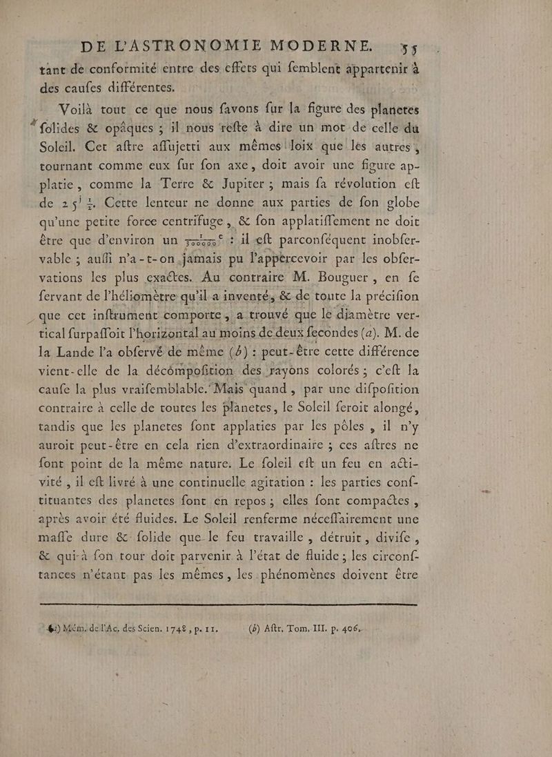 tant de conformité entre des effers qui femblent appartenir à des caules différentes. Voilà tout ce que nous favons fur la figure des planetes “folides & opâques ; il nous refte à dire un mot de celle du Soleil. Cet aftre aflujetti aux mêmes loix que les autres, tournant comme eux fur fon axe, doit avoir une figure ap- platie, comme la Terre & Jupiter ; mais fa révolution eft de 25/1 Cette lenteur ne donne aux parties de fon globe gun petite force centrifuge , & fon applatiffement ne doit être que d'environ un 75543 : il eft parconféquent inobfer- vable ; aufli n’a-t-on,.jamais pu l'appércevoir par les obfer- sl les plus cxaétes. Au contraire M. Bouguer , en fe fervant de l’héliomètre quil a inventé, & de toute la précifion _ que cet inflrument comporte, a trouvé que le diamètre ver- tical furpafToit l'horizontal au moins de deux fecondes (a). M. de la Lande l'a obfervé de mème (4) : peut- être cette différence vienc-elle de la décômpofition des rayons colorés; c’eft la caufe la plus vraifemblable. Mais quand , par une difpofition contraire à celle de toutes les planetes, le Soleil feroit alongé, tandis que les planetes font applaties par les pôles , il n’y auroit peut-être en cela rien d’extraordinaire ; ces aftres ne font point de là même nature. Le foleil eit un feu en acti- vité , il eft livré à une continuelle agitation : les parties conf- tituantes des planctes font en repos; elles font compactes, après avoir été fluides. Le Soleil renferme néceflairement une mafle dure &folide que le feu travaille , détruit, divife, & qui-à fon tour doi parvenir à l’état de fluide; les circonf- tances n'étant pas les mêmes, les phénomènes doivent être