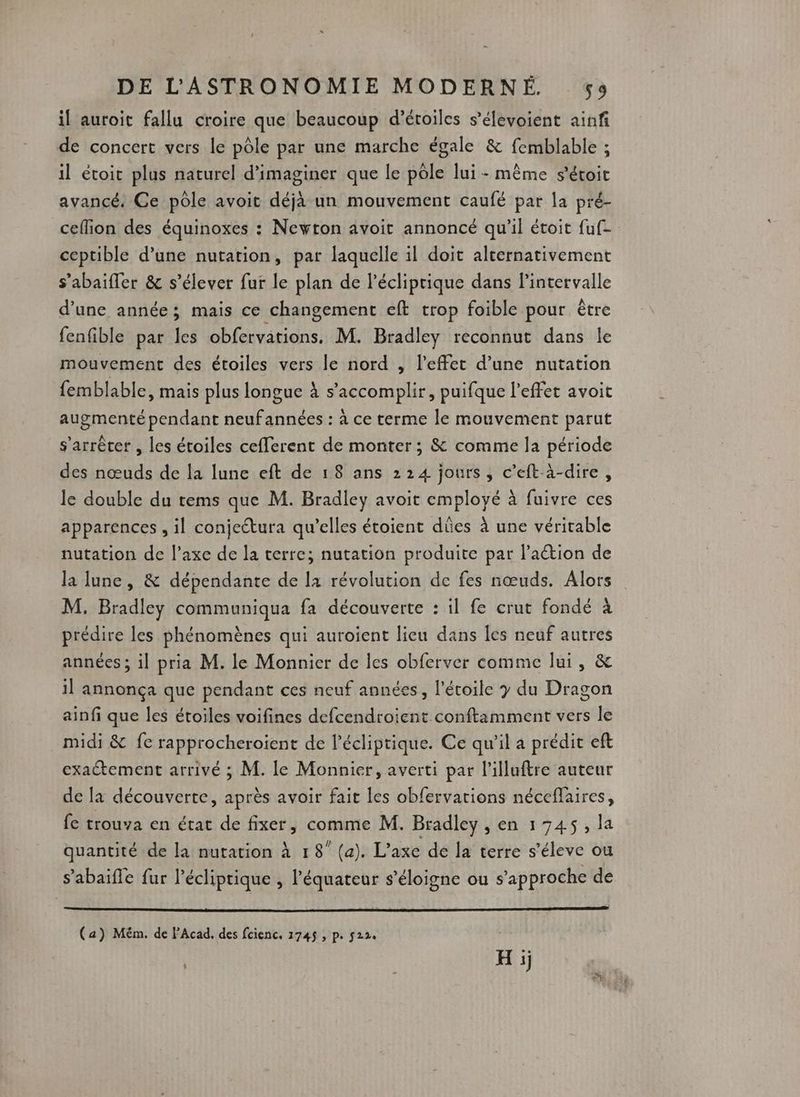il auroit fallu croire que beaucoup d'étoiles s’élevoient ainf de concert vers le pôle par une marche égale & femblable ; il étoit plus naturel d'imaginer que le pôle lui - même s’étoic avancé: Ce pôle avoit déjà un mouvement caufé par la pré- ceflion des équinoxes : Newton avoit annoncé qu’il étoit fuf- ceptible d’une nutation, par laquelle il doit alternativement s’abaifler & s'élever fur le plan de l’écliprique dans Pintervalle d’une année; mais ce changement eft trop foible pour être fenfible par les obfervations. M. Bradley reconnut dans le mouvement des étoiles vers le nord , l'effet d’une nutation femblable, mais plus longue à s’accomplir, puifque l'effet avoit augmenté pendant neufannées : à ce terme le mouvement parut s'arrêter , les étoiles cefferent de monter ; & comme la période des nœuds de la lune eft de 18 ans 224 jours, c’eft-à-dire, le double du tems que M. Bradley avoit employé à fuivre ces apparences , il conjettura qu’elles étoient dües à une véritable nutation de l’axe de la terre; nutation produite par l'action de la lune, & dépendante de la révolution de fes nœuds. Alors M. Bradley communiqua fa découverte : il fe crut fondé à prédire les phénomènes qui auroient lieu dans les neuf autres années ; il pria M. le Monnier de les obferver comme lui, & il annonça que pendant ces neuf années, l'étoile y du Dragon ainfi que les étoiles voifines defcendroient conftamment vers le midi & fe rapprocheroient de l'écliptique. Ce qu'il a prédit eft exaétement arrivé ; M. le Monnier, averti par l'illuftre auteur de la découverte, après avoir fait les obfervations néceflaires, fe trouva en état de fixer, comme M. Bradley , en 1745, la quantité de la nutation à 18” (a). L'axe de la terre s’éleve ou s’abaifle fur l’écliprique , l'équateur s'éloigne ou s'approche de (a) Mém. de PAcad. des fcienc. 174$ , p. 522. H ij