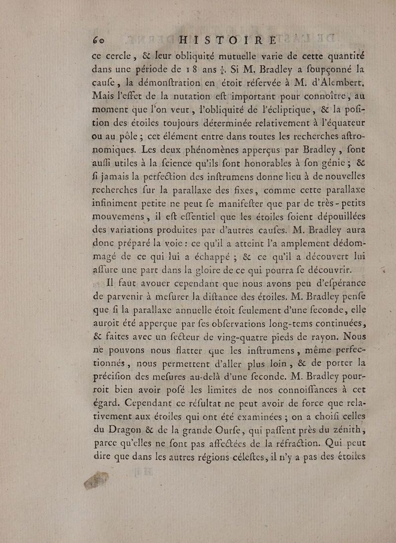 ce cercle, & leur obliquité mutuelle varie de cette quantité dans une période de 18 ans +. Si M. Bradley a foupconné la caufe, la démonftration en étoit réfervée à M. d’Alembert, Mais l'effet de la nutation eft important pour connoiître, au moment que l’on veut, l'obliquité de Pécliprique, & la pof- tion des étoiles toujours déterminée relativement à l'équateur ou au pôle ; cet élément entre dans toutes les recherches aftro- nomiques. Les deux phénomènes apperçus par Bradley , font aufli utiles à la fcience qu'ils font honorables à fon génie; & fi jamais la perfection des inftrumens donne lieu à de nouvelles recherches fur la parallaxe des fixes, comme cette parallaxe infiniment petite ne peut fe manifefter que par de très - petits mouvemens , il eft effentiel que les étoiles foient dépouillées des variations produites par d’autres caufes. M. Bradley aura donc préparé la voice: ce qu'il a atteint l’a amplement dédom- magé de ce qui iui a échappé ; & ce qu'il a découvert Îmi L' une part dans la gloire de ce qui pourra fe découvrir. Il faut avouer REUrS que nous avons peu d’ efpérance de parvenir à mefurer la diftance des étoiles. M. Bradley penfe que fi la parallaxe annuelle étroit feulement d’une feconde, elle auroit été apperçue par fes obfervations long-tems continuées, & faites avec un feéteur de ving-quatre pieds de rayon. Nous ne pouvons nous flatter que les inftrumens, même perfec- tionnés, nous permettent d'aller plus loin, & de porter la précifion des mefures au-delà d’une feconde. M. Bradley pour- roit bien avoir pofé les limites de nos connoiflances à cet égard. Cependant ce réfultat ne peut avoir de force que rela- tivement aux étoiles qui ont été examinées ; on a choifi celles du Dragon & de la grande Ourfe, qui pañlent près du zénith, parce qu’elles ne font pas affeétées de la réfraction. Qui peut dire que dans les autres régions -céleftes, il n’y a pas des étoiles