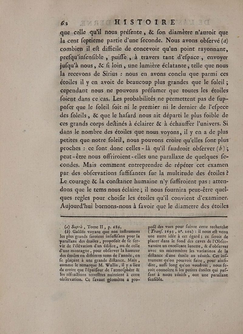 que.celle qu'il nous préfente ; & fon diamètre n’auroit que la cent feptieme partie d’une feconde. Nous avons obfervé (4) combien il eft difficile de concevoir qu'un point rayonnant, prefqu'infenfible ; puifle;,:à travers tant d’efpace , envoyer jufqu’à nous, & fi loin , une lumière éclatante, telle que nous la recevons de Sirius : nous en avons conclu que parmi ces étoiles il y en avoit de beaucoup plus grandes que le foleil ; cependant nous ne pouvons préfumer que toutes les étoiles foient dans ce cas. Les probabilités ne permettent pas de fup- pofer que le foleil foit ni le premier ni le dernier de l’efpece des foleils, & que le hafard nous ait départi le plus foible de ces grands corps deftinés à éclairer & à échauffer l'univers. Si dans le nombre des étoiles que nous voyons, il y en a de plus petites que notre foleil, nous pouvons croire qu’elles font plus proches : ce font donc celles - [à qu’il faudroit obferver (4) ; peut-être nous ofriroient-elles une parallaxe de quelques fe- condes. Mais comment entreprendre de répéter cet examen par des obfervations fuffifantes fur la multitude des étoiles ? Le courage & la conftance humaine n’y fuffiroient pas : atten- dons que le tems nous éclaire ; il nous fournira peut-être quel- ques regles pour choifir les étoiles qu’il convient d'examiner. Aujourd’hui bornons-nous à favoir que le diametre des étoiles (a) Supra , Tome IL, p. 686. (8) Galilée voyant que nos inftrumens les plus grands feroient infuffifans pour la parallaxe des étoiles , propofoit de fe fer- vir de l'élévation d'un édifice, ou de celle d’une montagne, pour obferver la hauteur des étoiles en différens tems de l’année , en fe plaçant à une grande diftance. Mais, comme le remarque M. Wallis , il y a lieu de croire que l'épaiffeur de l’atmofphère & les réfrations terreftres nuiroient À cette obfervation, Ce favant géomètre a pro- pofé des vues pour fuivre cette recherche ( Tranf. 1693 , n°. 202) : il nous eft venu une autre idée à cet égard ; ce feroit de placer dans le fond des caves de l'Obfer- vatoire un excellente lunette, & d'obferver avec un micromètre les variations de la diftance d’une étoile au zénith. Cet inf- trument qu'on pourroit faire , pour ainfi- roit connoître fi les petites étoiles qui paf- fent à notre zénith , ont une parallaxe
