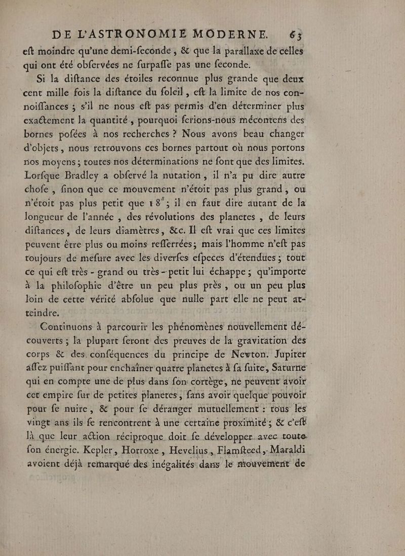 eft moindre qu’une demi-feconde , &amp; que la parallaxe de celles qui ont été obfervées ne furpafle pas une féconde. Si la diftance des étoiles reconnue plus grande que deux cent mille fois la diftance du foleïl , eft la limite de nos con- noiflances ; s’il ne nous eft pas permis d’en déterminer plus exaétement la quantité, pourquoi ferions-nous mécontens des bornes pofées à nos recherches ? Nous avons beau changer d'objets, nous retrouvons ces bornes partout où nous portons nos moyens ; toutes nos déterminations ne font que des limites. Lorfque Bradley a obfervé la nutation , il n’a pu dire autre chofe , finon que ce mouvement n’étoit pas plus grand, ou n'étoit pas plus petit que 1 8”: il en faut dire autant de la longueur de l’année , des révolutions des planetes , de leurs diftances, de leurs diamètres, &amp;c. Il eft vrai que ces limites peuvent être plus ou moins reflerrées; mais l’homme n’eft pas toujours de mefure avec les diverfes efpeces d’étendues ; tout ce qui eff très - grand ou très- petit [ui échappe; qu'importe à la philofophie d’être un peu plus près, ou un peu plus loin de cette vérité abfolue que nulle part elle ne peut at- teindre. Continuons à parcourir les phénomènes nouvellement dé- couverts ; la plupart feront des preuves de a gravitation des corps &amp; des. conféquences du principe de Newton. Jupiter afez puiffant pour enchaîner quatre FRèe à fa fuite, Saturne qui en compte une de plus dans fon cortège, né peuvent avoir cet empire fur de petites planeres , fans avoir quelque pouvoir pour fe nuire, &amp; pour fe Det mutuellement : tous les vingt ans ils fe rencontrent à une certaïne proximité; &amp; c’eft là que leur action réciproque doit fe développer avec toute. fon énergie. Kepler, Horroxe, Hevelius., Flamfteed , -Maraldi ._ avoient déjà remarqué des inégalités dans le mouvement de