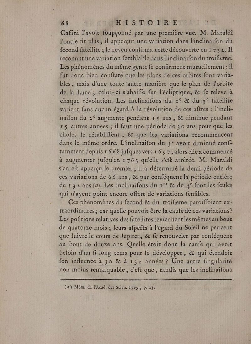 Cafini lavoit foupçonné par une première vue. M. Maraldi l'oncle fit plus, il apperçut une variation dans l’inclinaifon du fecond farellite ; le neveu confirma certe découverte en 1732.11 reconnut une variation femblable dans linclinaifon du troifieme. Les phénomènes du même genre fe confirment mutuellement: il fut donc bien conftaté que les plans de ces orbites font varia- bles, mais d’une toute autre manière que le plan de lorbite de la Lune ; celui-ci s’abaifle fur l’écliprique, &amp; fe releve à chaque révolution. Les inclinaifons du 2°.&amp; du 3° farellite varient fans aucun égard à la révolution de ces aftres : l’incli- naifon du 2° augmente pendant 1$ ans, &amp; diminue pendant rs autres années ; il faut une période de 30 ans pour que les chofes fe rétabliflent , &amp; que les variations recommencent dans le même ordre. L'inclinaifon du 3° avoit diminué conf- tamment depuis 1 668 jufques vers 1 697; alors clle a commencé à augmenter jufqu’en 1763 qu'elle s'eft arrêtée. M. Maraldi s'en eft apperçu le premier ; il.a déterminé la demi-période de ces variations de 66 ans, &amp; par conféquent la période entière de 132 ans (a). Les inclinaifons du 1° &amp; du 4° font les feules qui n’ayent point encore offert de variations fenfibles. Ces phénomènes du fecond &amp; du troifieme paroifloient ex- traordinaires; car quelle pouvoit être la caufe de ces variations ? Les pofitions relatives des fatellites reviennent les mêmes au bout de quatorze mois ; leurs afpects à l’ésard du Soleil ne peuvent que fuivre le cours de Jupiter, &amp; fe renouveler par conféquent au bout de douze ans. Quelle étoit donc la caufe qui avoit befoin d’un fi long tems pour fe développer, &amp; qui étendoit fon influence à 30 &amp; à 132 années? Une autre fingularité non moins remarquable, c’eft que, tandis que les inclinaifons (a) Mém. de l’Acad, des Scien. 1769 ; p. fs