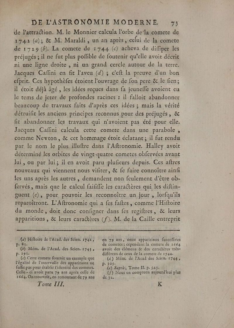 de l'attraction. M. le Monnier calcula l’orbe de‘la comete de 1742 (a); &amp; M. Maraldi, un an après, celui de la comete de 1729 (4). La comete de 1744 (c) acheva de diffiper les préjugés ; il ne fut plus pofible de foutenir qu’elle avoit décrit ni unc ligne droite , ni un grand cercle autour de la terre, Jacques Caflini en fit laveu (d) ; c’eft la preuve d’un bon efprit. Ces hypothèfes étoient l'ouvrage de fon pere &amp; le fien; il étoit déjà âgé , les idées reçues dans fa jeuneffe avoient eu le tems de jerer de profondes racines : il falloit abandonner beaucoup de travaux faits d’après ces idées ; mais la vérité détruifit les anciens principes reconnus pour des préjugés, &amp; fit abandonner Îles travaux qui n'avoient pas été pour elle. Jacques Caflini calcula cette comete dans une parabole , comme Newton, &amp; cet hommage étoit éclatant ; il fut rendu par le nom le plus. illuftre dañs l’Affronomie. Halley avoit déterminé les orbites de vingt-quatre cometes obfervées avant lui, ou par lui; il en avoit paru iplufieurs depuis. Ces aftres nouveaux qui viennent nous vifiter, &amp; fe faire connoître ainfi les uns après les autres , demandent non feulement d’être ob- fervés , mais que Île calcul faififfe les caraétères qui les diftin- guent (e), pour pouvoir les reconnoître un jour , lorfqu'ils reparoïtront. L’Aftronomie qui a fes faltes, comme l’Hiftoire du monde, doit donc configner dans fes regiftres, &amp; leurs apparitions , &amp; leurs caraétères (f). M. de la Caille entreprit (a) Hiftoire de l’Acad. des Scien. 1742, ‘87. 1 (2) Mém. de Acad. des Scien. 1743 ; P. 193« (c) Cette comete fournit un exemple que l'égalité de l'intervalle des apparitions ne fuffit-pas pour établir l'identité des cometes. Celle.- ci avoit paru 79 ans après celle de 1664. Ontrouvoit, en remontant de 79 ans Tome LIT. en 79 ans, one apparitions fuccéflives de cometes ; cependant la comete de 1664 avoit des élémens &amp; des caraétères très- différens de ceux de la comete de 1744. (d) Mém. de l’Acad des Scien. 1744, (e) Supra, Tome Il. p. 543. (f) Nous en comptons aujourd'hui plus de 72. K