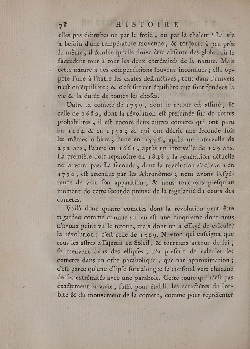 elles pas détruites ou par le froid, ou par là chaleur ? La vie a befoin d’une température moyenne, &amp; toujours à peu près la même ; il femble qu’elle doive être abfente dés globes où fe fuccedent tour à tour les deux extrémités de la nature. Mais cette nature a des compenfations fouvent inconnues ; elle op- pofe l’une à l’autre les caufes deftructives , tout dans lunivers n’eft qu'équilibre ; &amp; c’eft fur cer équilibre que font fondées la vice &amp; la durée de toutes les chofes. : | Outre la comete de 1759, dont le retour eft afluré, &amp; celle de 1680, dont la révolution eft préfumée fur de fortes probabilités , il eft encore deux autres cometes qui ont paru en 1264 &amp; en 1532; &amp; qui ont décrit une feconde fois les mêmes orbites, l’une en 1556, après un intervalle de 292 ans, l’autre en 1661, après un intervalle de 129 ans. La première doit reparoître en 1848 ; la génération actuelle ne la verra pas. La feconde , dont la révolution s’achevera en 1790, cft attendue par les Aftronômes ; nous avons. l’efpé- rance de voir fon apparition, &amp; nous touchons prefqu’au moment de cette feconde preuve de la régularité du cours des cometes. Voilà donc quatre cometes dont la révolution peut être regardée comme connue : il en eft une cinquieme dont nous n'avons point vu le retour, mais dont on a’cflayé de calculer la révolution ; c’eft celle de 169. Newton qui enfeigna que tous les aftres affujettis au Soleil, &amp; tournans autour de lui, fe meuvent dans des ellipfes , n’a prefcrit de calculer les cometes dans un orbe parabolique ; que par approximation ; c'eft parce qu'une ellipfe fort alongée fe confond vers chacune de fes extrémités avec une parabole. Certe route qui n’eft pas exattement la vraie, fuffit pour établir les caraétères de l’or- bite &amp; du mouvement de la cometc, comme pour repréfenter Le