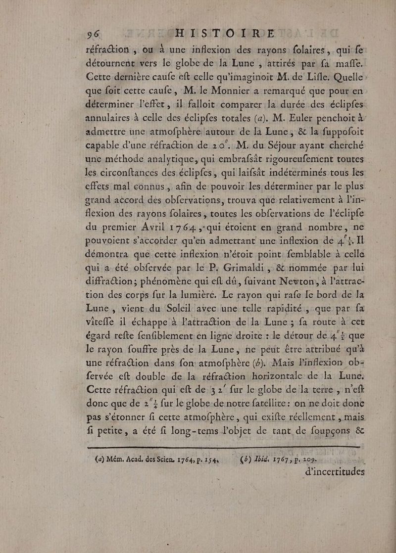 réfraction , où à une inflexion ‘des rayons folaires , qui Re détournentivers le globe de la Lune , attirés par fa mañe. Cette dernière caufe eft celle qu’imaginoit M. de Lifle. Quelle que foit cette caufe, M. le Monnier a remarqué que pour en déterminer Peffet, 1l falloit comparer la durée des éclipfes annulaires à celle des éclipfes totales (a). M. Euler penchoit à: admettre une atmofphère autour de là Lune, &amp; la fuppofoit capable d’une réfraction de 20”. M. du Séjour ayant cherché une méthode analytique, qui embrafsât rigoureufement toutes les circonftances des éclipfes, qui laifsât indéterminés tous les effets mal connus, afin de pouvoir les déterminer par le plus grand aëcord dés obfervations, trouva que relativement à l’in- deson des rayons folaires , toutes les obfervations de l’éclipfe du premier Avril 1764 ,-qui étoient en grand Ro FIÈeS ne pouvoient s’accorder qu’en admettant une Fra de 44, Il démontra que cette inflexion n’étoit point: femblable à celle qui a été obfervée par le P. Grimaldi , &amp; nommée par ui diffraétion; phénomène qui efl dû, fuivant Newton, à l’attrac- tion des corps fur la lumière. Le rayon qui rafe [e bord de Îa Lune , vient du Soleil avec une telle rapidité , que par fa viteffe il échappe à Pattration de la Lune ; fa route à cet égard refte fenfiblement en ligne droite : le détour de 4£ qu 1 rayon fouffre près de la Fou ne peut être attribué qu'à une réfraétion dans fon: atmofphère (4). Mais Pinflexion ob- fervée eft double de la réfration horizontale de la Lune. Cette réfraction qui eft de 3 2” fur le globe de la terre | n'eft donc que de 2”: fur le globe-de notre fatellite: on ne doit donc pas s'étonner fi cette atmofphère, qui exifte réellement , mais fi petite, a été fi long-tems l’objet de tant de foupçons &amp; (a) Mém. Acad, des Scien 1764, p.154 (4) Jbid, 1767, p.209. s d'incertitudes