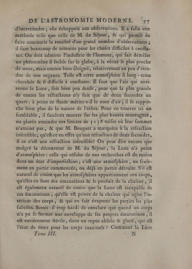 d'incertitudes ; elle échappoit aux obfetvations. Il a fallu une méthode telle que celle de M. du Séjour, &amp; qui permit de faire concourir la totalité d’un grand nombre d'obfervations ; il faut beaucoup de témoins pour les chofes difficiles à confta- ter. On doit admirer l'induftrie de l’homme, qui fait démêler un phénomène fi foible fur le globe, à la vérité le plus proche de nous, mais encore bien éloigné, relativement au peu d’éten- due de nos organes. Telle eft cette atmofphère fi long - tems cherchée &amp; fi difficile à conftater. Il faut que Pair qui envi- ronne la Lune, foit bien peu denfe , pour que la plus grande de toutes les réfraions n’y foit que de deux fecondes un quart : à peine ce fluide mérite-til le nom d’air ; il fe F'apPpro- che bien plus de la nature de l’éther. Pour en trouver ici un femblable , il faudroit monter fur les plus hautes montagnes, ou plutôt atteindre ces limites de $ 1 5 8 roifes où leur fommet n’atteint pas, &amp; que M. Bouguer a marquées à la réfraction infenfibles qu'eft-ce en effet qu’une réfraétion de deux fecondes, fi ce n'eft unc réfraction infenfible? On peut dire encore que malgré la découverte de M. du Séjour, la Lune n’a point d dnbrétré celle qui réfulre de nos recherches eft du moins dans un état d’imperfeétion ; c’eft une atmofphère , ou feule- ment en partie commencée, ou déjà en partie détruite. S'il eft naturel de croire que les'atmofphères appartiennent aux corps, qu’elles en font des émanations &amp; le produit de la chaleur , il cit également naturel de croire que la Lune eft incapable de ces émanations , qu'elle eft privée de la chaleur qui agite l’in- térieur des corps, &amp; qui en fait évaporer les parties les plus fubtiles. Seroit-il trop hardi de conclure que quand un corps n’a pu fe former une enveloppe de fes propres émanations , il eft entiérement ftérile, dans un repos abfolu &amp; glacé , qui eft VPétar de mort pour les corps inanimés ? Comment la Lüne Tome III. UN