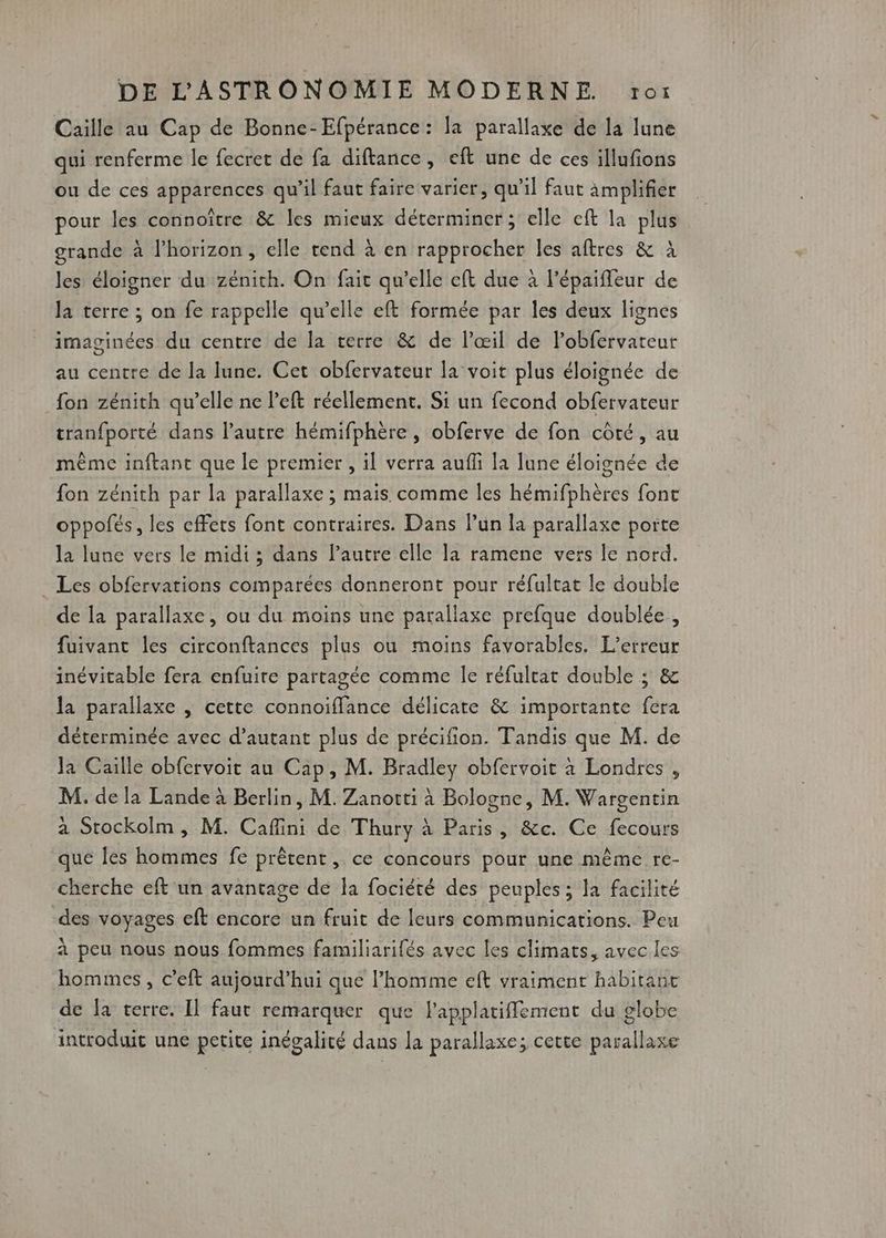 Caiïlle au Cap de Bonne-Efpérance : la parallaxe de la lune qui renferme le fecret de fa diftance, eft une de ces illufions ou de ces apparences qu'il faut faire varier, qu’il faut amplifier pour les connoître &amp; les mieux déterminer; elle cft la plus grande à lhorizon, elle tend à en rapprocher les aftres &amp; à les éloigner du zénith. On fait qu'elle eft due à l'épaifleur de la terre ; on fe rappelle qu’elle eft formée par les deux lignes imaginées du centre de la terre &amp; de l’œil de lobfervateur au centre de la lune. Cet obfervateur la voit plus éloignée de {on zénith qu’elle ne left réellement. Si un fecond obfervateur tranfporté dans l’autre hémifphère , obferve de fon côté, au même inftant que le premier , il verra aufli la lune éloignée de fon zénith par la parallaxe ; mais comme les hémifphères font oppofés, les effets font contraires. Dans lun la parallaxe porte la lune vers le midi ; dans Pautre elle la ramene vers le nord. Les obfervations comparées donneront pour réfultat le double de la parallaxe, ou du moins une parallaxe prefque doublée, fuivant les circonftances plus ou moins favorables. L'erreur inévitable fera enfuite partagée comme le réfultat double ; &amp; la parallaxe | cette connoiffance délicate &amp; importante fera déterminée avec d'autant plus de précifion. Tandis que M. de Ja Caille obfervoit au Cap, M. Bradley obfervoit à Londres , M. de la Lande à Berlin, M. Zanortti à Bologne, M. Wargentin a Stockolm, M. Cafini de Thury à Paris, &amp;c. Ce fecours que les hommes fe prêtent, ce concours pour une même re- cherche eft un avantage de la fociété des peuples ; la facilité des voyages eft encore un fruit de leurs communications. Peu à peu nous nous fommes familiarifés avec les climats, avec les hommes , c’eft aujourd’hui que l’homme eft vraiment habitant de la terre. Il faut remarquer que l'applatiflement du globe introduit une petite inégalité dans la parallaxe; cette parallaxe