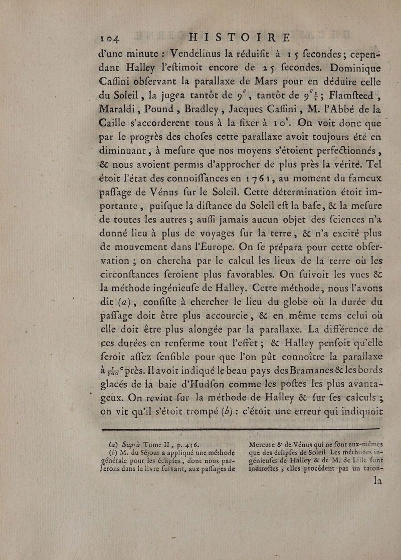 } d’une minute : Vendelinus a réduifit à 1 $ fecondes ; cepen: dant Halley leftimoit encore de 25$ fecondes. Dominique Caflini obfervant la parailaxe de Mars pour en déduire celle du Soleil , la jugea tantôt de 9”, tantôt de 91; Flamftecd, Maraldi, Pound , Bradley, Jacques Cafini, M. l'Abbé de la Caille s’accorderent tous à la fixer à 10. On voit donc que par le progrès des chofes cette parallaxe avoit toujours été en diminuant, à mefure que nos moyens s’étoient perfeétionnés , &amp; nous avoient permis d'approcher de plus près la vérité. Tel étoit l’état des connoiffances en 1761, au moment du fameux paflage de Vénus fur le Soleil. Cette détermination étoit im- portante, puifque la diftance du Soleil eft la bafe, &amp; la mefure de toutes les autres ; aufli jamais aucun objet des fciences n’a donné lieu à plus de voyages fur la terre, &amp; n’a excité plus de mouvement dans l'Europe. On fe prépara pour cette obfer- vation ; on chercha par le calcul les lieux de Ia terre où les circonftances feroïent plus favorables. On fuivoit les vues &amp; la méthode ingénieufe de Halley. Cette méthode, nous l'avons dit (a), confifte à chercher le lieu du globe où la durée du elle doit être plus alongée par là parallaxe. La différence de ces durées en renferme tout leffet; &amp; Halley penfoit qu'elle feroic aflez fenfible pour que l’on püt connoïître la parallaxe glacés de {a baie d'Hudfon comme les poftes les plus avanta- geux. On revint fur la méthode de Halley &amp; fur fes calculs ; on vit qu'il s'étoit trompé (4): c'étoit une erreur qui indiquoit (a) Supra Tome IL, p.436. Mercure &amp; de Vénus qui ne font eux-mêmes () M. du Séjour a appliqué une méthode que des éclipfes de Soleil Les méthodes in- générale pour les éclipfes, dont nous par- génieufes de Halley &amp; de M. de Lille font lerons dans le livre fuivant, aux paffages de indirectes ; elles procédent par un taton- la