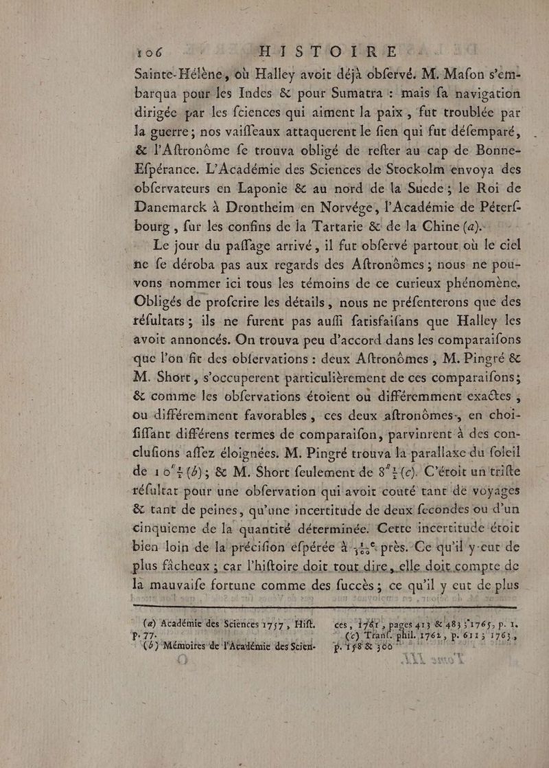 Sainte-Hélène, où Halley avoit déjà obfervé. M. Mafon s’em- barqua pour les Indes &amp; pour Sumatra : maïs fa navigation dirigée par les fciences qui aiment la paix, fut troublée par la guerre; nos vaifleaux attaquerent le fien qui fut défemparé, &amp; l'Aftronôme fe trouva obligé de refter au cap de Bonne- Efpérance. L'Académie des Sciences de Stockolm envoya des obfervateurs en Laponie &amp; au nord de la Suede; le Roi de Danemarck à Drontheim en Norvége, l'Académie de Pérerf- bourg , fur les confins de ia Tartarie &amp;: de la Chine (a). Le jour du paffage arrivé, il fut obfervé partout où le ciel ne fe déroba pas aux regards des Aftronômes ; nous ne pou- vons nommer ici tous les témoins de ce curieux phénomène, Obligés de profcrire les détails, nous ne préfenterons que des réfultats ; ils ne furent pas aufi farisfaifans que Halley les avoit annoncés. On trouva peu d’accord dans les comparaifons que l’on fit des obférvations : deux Aftronômes , M. Pingré &amp; M. Short, s’occuperent particulièrement de ces comparaifons; &amp; comme les obfervations étoient où différemment exactes , ou différemment favorables, ces deux aftrondmes:, en choi- fiffant différens termes de comparaifon, parvinrent à des con- clufions affez éloignées. M. Pingré trouva la parallaxe du foleil de 102{8); &amp; M. Short feulement de 8”2(c). C’étoit untrifte réfultat pour une obfervation qui avoit couté tant dé voyages &amp; tant de peines, qu’une incertitude de deux fecondes ou d’un cinquieme de la quantité déterminée. Cette incertitude étroit bien loin de la précifion éfpérée à :4% près.-Ce qu'il y-eut de plus fâcheux ; car l’hiftoire doit tout dire, elle doit compte de la mauvaife dr comme des fuccès ; ce qu'il y eut de plus 5 ie des Sciences 1757 è HAE ‘és x pt a es 413 &amp;'483 3176$5;p.1 (ce). Tran il.1762, p. 6113 1763, y Mémoires de l'Académie des SRE à ATEN SPORE var