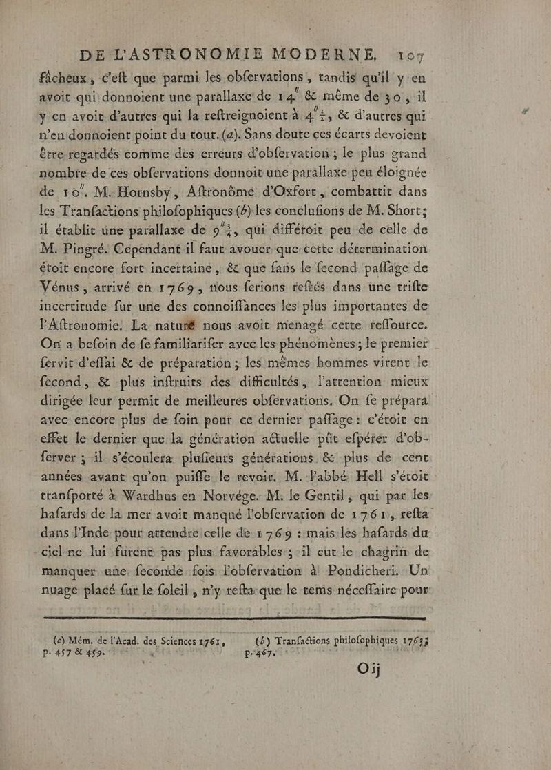 ficheux, éelt que parmi les obfervations , tandis qu 11 y en avoit qui donnoient une parallaxe de 1 du ñ même de 30 , il y en avoit d’autres qui la reftreignoient à 4°£, &amp; d’autres qui n’en donnoient point du tout.(a). Sans doute ces écarts devoient être regardés comme des erreurs d’obfervation ; le plus grand nombte de cés obfervations donnoit une parällaxe peu éloignée de 10°. M. Hornsby, Aftronôme d'Oxfort, combattit dans les Tranfactions philofophiques (6):les conclufions de M. Short; il établit une parallaxe de 9, qui différoit peu de celle de M. Pingré. Cependant il faut avouer que-cette détermination étoit encore fort incertaine , &amp; que fans le fecond paflfage de Vénus, arrivé en 1769, nous ferions reftés dans une trifte incertitude fur une des connoiffances les plus importantes de l'Aftronomie. La naturé nous avoit menagé cette reflource. On à befoin de fe familiarifer avec les phénomènes ; le premier | fervit d'effai &amp; de préparation ; les mêmes hommes virent le fecond, &amp; plus inftruits des difficultés, l’attention micux dirigée leur permit de meilleures obfervations. On fe prépara avec encore plus de foin pour ce dernier paffage: c’étoit en cffet le dernier que la génération aétuelle pût efpérer d’ob- ferver ; il s’écoulera plufieurs générations &amp; plus de cenc années avant qu'on puifle le revoir. M. labbé. Hell s’éroic tranfporté à Wardhus en Norvége. M. le Gentil, qui par les hafards de la mer avoit manqué DSi eo de 1765, refta dans J’Inde: pour attendre celle de » 769 : mais les hafards du ciel ne lui furent pas plus favorables ; il eut le chagrin de manquer une. feconde fois l'obfervation à Pondicheri. Un nuage placé fur le foleil , n’y-refta:que le tems néceffaire pour (c) Mém. de l'Acad. des Sciences 1761 2 (4) Tranfactions philofophiques 176 33 P- 457 &amp; 459. : * p'467, | Oij L