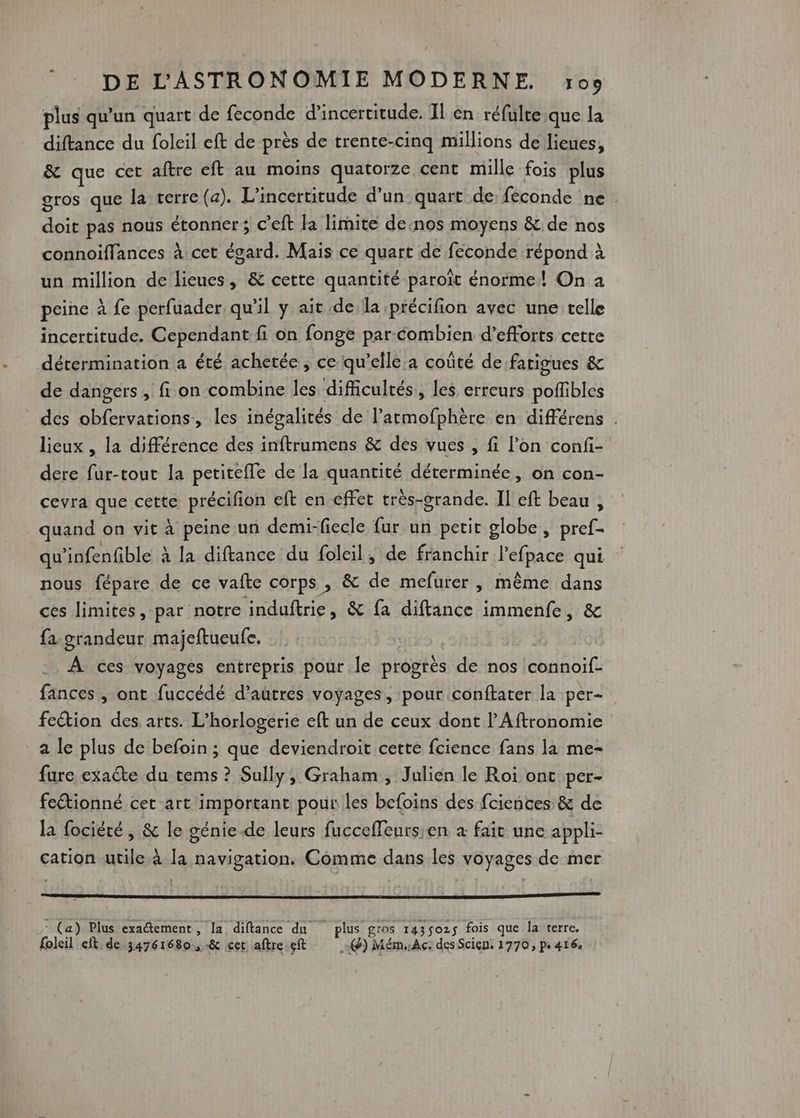 plus qu'un quart de feconde d'incertitude. Il én réfulre.que la diftance du foleil eft de près de trente-cinq millions de lieues, &amp; que cet aftre eft au moins quatorze cent mille fois plus gros que la terre (a). L’incertitude d’un quart de feconde ne de pas nous étonner; c’eft la limite desnos moyens &amp; de nos connoiffances à cet ésard. Mais ce quart de feconde répond à un million de lieues, &amp; cette quantité paroît énorme! On a peine à fe perfuader qu'il y ait de la précifion avec une telle incertitude. Cependant fi on fonge par-combien d'efforts cette détermination a été achetée , ce qu’elle:a coûté de fatigues &amp; de dangers , f1 on combine les difficultés, les erreurs doHbEs des RU ARe ARTE les inégalités de latmofphère en différens . lieux , la différence des inftrumens &amp; des vues , fi l’on confi- dere fur-tout la petiteffe de la quantisé déterminée, on con- cevra que cette précifion eft en éffet très-grande. Il eft beau , quand on vit à peine un demi-fiecle fur un petit globe, pref- qu ’infenfble à la diftance du foleil, de franchir l'efpace qui nous fépare de ce vafte corps, &amp; de mefurer , même dans ces limites ,-par notre induftrie, &amp; fa difance immenfe, &amp; fa grandeur majeftueufe. À ces voyages entrepris pour le progrès de nos AREAS fances , ont fuccédé d’autres voyages, pour conftater la per- feétion des arts. L’horlogerie eft un de ceux dont l’Aftronomie a le plus de befoin ; que deviendroit cette fcience fans la me- fure exaéte du tems ? Sully, Graham, Julien le Roi ont per- fectionné cet art important pour les befoins des fciences &amp; de la fociété , &amp; le génie.de leurs fucceffeursien à fait une appli- cation utile à la navigation. Comme dans les voyages de mer - (a) Plus exactement, la diftance du plus gros 143502$ fois que la terre.