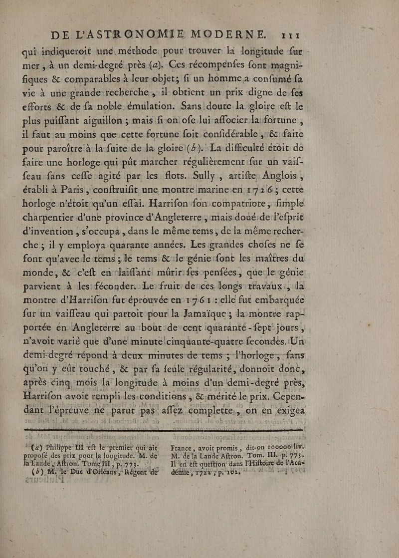 qui indiqereit une, méthode, pour trouver là longitude {ur mer , à un demi-degré -près (a). Ces récompénfes font:magni- fiques &amp; comparables à leur objet; fi un homme a confumé fa vie à une grande recherche, il obtient un prix digne de.fes efforts &amp;:de fa noble émulation. Sans doute la gloire :eft le plus puiffant aiguillon ; mais fon ofe lui affocier la: fortune , il faut au moins quecetre fortune foit confidérable ,:&amp; faite pour paroïtre à la fuite de la gloire (2). La difficulté étoit de faire une horloge:qui pût marcher régulièrement fur un vaif- feau fans cefle agité par les flots. Sully, artifte Anglois , établi à Paris , conftruifit une montre marineen 1726; cette horloge n’étoit qu'un eflai. Harrifon fon compatriote , fimple charpentier d’une province d'Angleterre ; mais doué:de:Pefprit d'invention , s’occupa , dans le même tems, de la même recher- che ; il y employa quarante années. Les grandes chofes ne fe font qu'avecletems ; le tems &amp; le génierfont les maîtres du monde, &amp; c'eft enslaïffant, mûrir: fes penfées, que:le génie parvient à les: féconder. Le fruit derces. longs travaux, la montre: d'Harrifon fur éprouvée en 176 1: elle fut embarquée far un vaieau qui partoit pour la Jamaïque ; la montre rap- portée en Angleterre au ‘bout :decent iquarante -fept jours, n'avoit varié que d’une minute /cinquante-quatre fecondes. Un demi degré répond à deux-minutes de -tems ; l’horloge, fans RTE y eût couché, &amp; par fa Led AFEUIARIES donnoit donc, apres cinq, mois la” ie à à moins d'un demi- -degré près, Harrifon avoit rempli Le conditions ; | &amp;cumérité de prix. Gepen. dc J'épreuve ne. parue par af complete. , on en Bee UT : Ï L CT] , €) Philipe IH in te safe qui ait France, avoit promis , dit-on 100000! liv. propofé des prix pour la longitude. M. de M. de la Lande Aftron. Tom. I. ‘p. 773 la'Eande ,: Aftton. Tome fl , p.733. … H'en ëft quéftion dans l'Hiftoire dé l'Aca= (8). M, de Duc Os! Régent de Wie, asp 102 + ee ME ROUE é &amp;