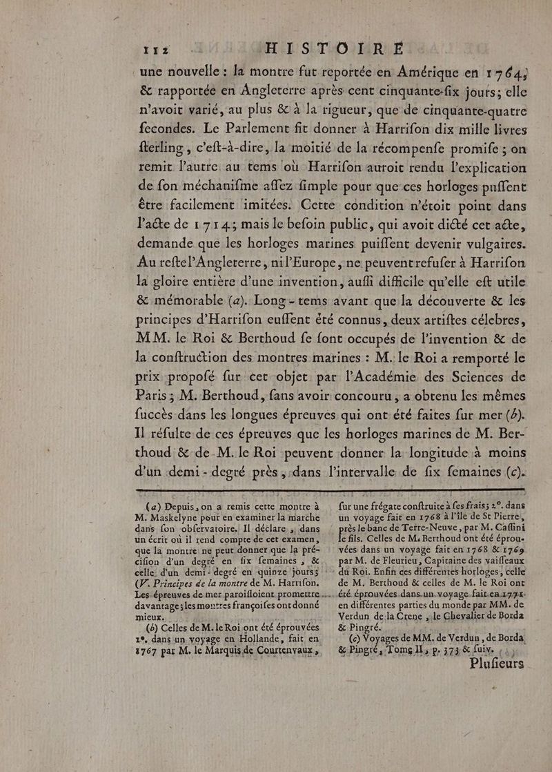 HISTOIRE une nouvelle : Ja montre fut reportée en Amérique en 1364, &amp; rapportée en Angleterre après cent cinquante-fix jours; elle n'avoir varié, au plus &amp; à la rigueur, que de cinquante-quatre fecondes. Le Parlement fit donner à Harrifon dix mille livres fterling , c’eft-à-dire, la moitié de la récompenfe promife ; on remit l’autre au tems où Harrifon auroit rendu l'explication de fon méchanifme affez fimple pour que ces horloges pnffent être facilement imitées. Cette condition n’étoit point dans Paëte de 17143 mais le befoin public, qui avoit dicté cet aéte, demande que les horloges marines puiflent devenir vulgaires. Au reftePAngleterre, nil’ Europe, ne peuventrefufer à Harrifon la gloire entière d’une invention, aufli difficile qu’elle eft utile &amp; mémorable (a). Long- tems avant que la découverte &amp; les principes d’Harrifon euflent été connus, deux artiftes célebres, MM. le Roi &amp; Berthoud fe font occupés de l'invention &amp; de la conftruction des montres marines : M. le Roi a remporté le prix -propofé fur cet objet par l’Académie des Sciences de Paris; M. Berthoud, fans avoir concouru , a obtenu les mêmes fuccès dans les longues épreuves qui ont été faites fur mer (4). I] réfulte de ces épreuves que les horloges marines de M. Ber- thoud &amp; de M. le Roi peuvent donner la longitude à moins d’un demi - degré près, «dans l'intervalle de fix femaines (c). 112 (a) Depuis, on a remis cette montre à M. Maskelyne pour en examiner la marche dans fon obfervatoire. Il déclare. ;; dans un écrit où il rend compte de cet examen, que la montre ne peut donner que la pré- cifion d'un degré en fix femaines , &amp; (PV. Principes de la montre de M. Harrifon. davantage;les montres françoifes ont donné mieux. ; (8) Celles de M. le Roï.ont été éprouvées 1°, dans un voyage en Hollande, fait en 12767 par M. le Marquisde Courtenvaux, fur une frégate conftruite à fes frais; 2°. dans un voyage fait en 1768 à l'île de St Pierre, près lebanc de Terre-Neuve, par M. Caflini le fils. Celles de M4 Berthoud ont été éprou- vées dans un voyage fait en 1768 &amp; 1769 par M. de Fleurieu , Capitaine des vaiffeaux du Roi. Enfin ces différentes horloges, celle de M. Berthoud &amp; celles de M. le Roi ont en différentes parties du monde par MM. de Verdun de:la Crene ,.le Ghevalier de Borda &amp; Pingré. (c) Voyages de MM. de Verdun , de Borda, &amp; Pingré,;Tomg Il, p. 373 &amp; fuiv. ,: Plufieurs <