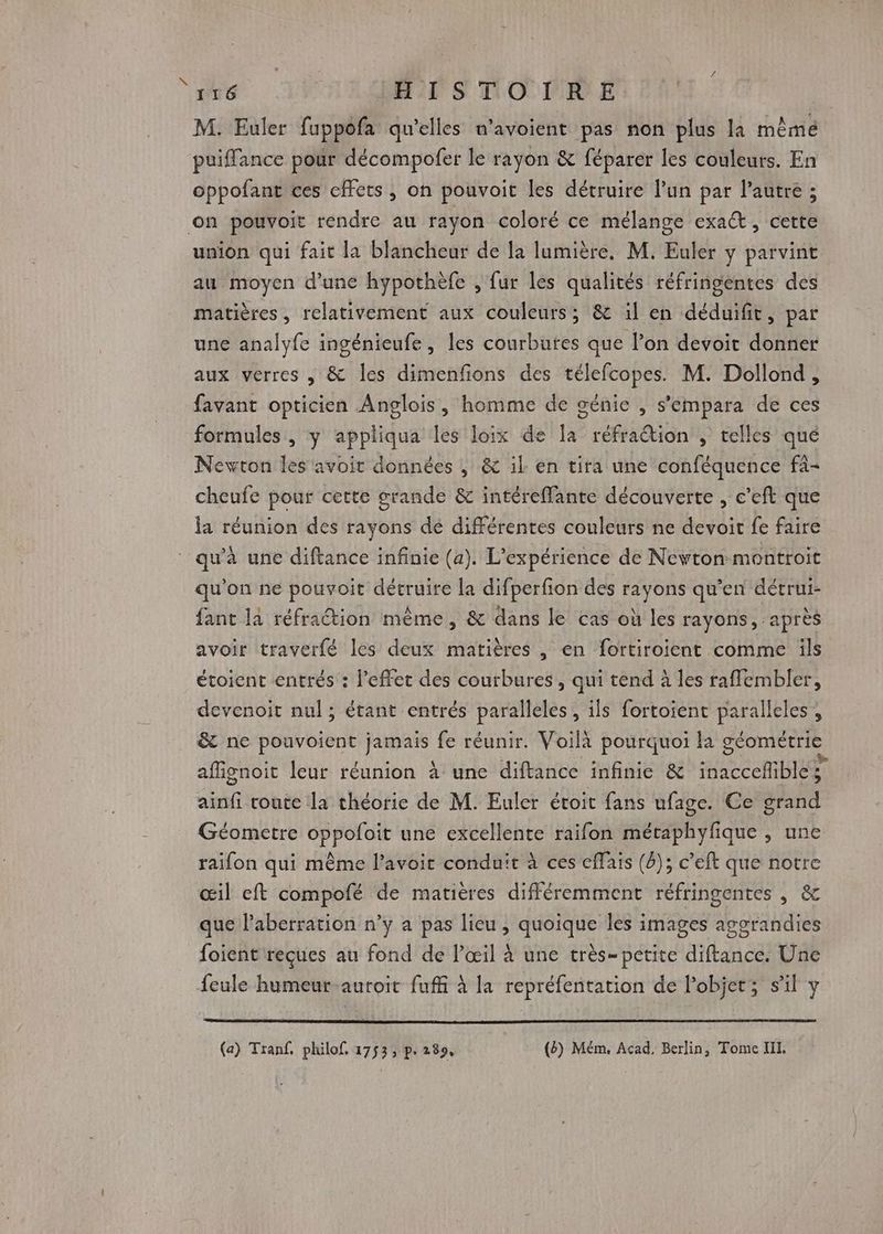 A | HISTOIRE M. Euler fuppofa qu'elles n’avoient pas non plus la même puiffance pour décompofer le rayon &amp; féparer les couleurs. En oppofant ces cffets , on pouvoit les détruire lun par l’autre ; on pouvoit rendre au rayon coloré ce mélange exaŒ, cette union qui fait la blancheur de la lumière, M. Euler y parvint au moyen d’une hypothèfe , fur les qualités réfringentes des matières, relativement aux couleurs; &amp; 1il en déduifit, par une analyfe ingénieufe, les courbutes que l’on devoit donner aux verres , &amp; les dimenfions des télefcopes. M. Dollond, favant opticien Anglois, homme de génie , s’empara de ces formules, y appliqua les loix de Îa réfraétion , telles qué Newton les avoit données , &amp; il: en tira une conféquence fa- cheufe pour cette grande &amp; intéreMante découverte , c’eft que la réunion des rayons dé différentes couleurs ne devoir fe faire qu'à une diftance infinie (a). L'expérience de Nevton montroit qu'on ne pouvoit détruire la difperfion des rayons qu'en détrui- fant la réfraction même 0e dans le cas où les rayons, après avoir traverfé les deux matières , en fortiroient comme ils étoient entrés : l'effet des courbures, qui tend à les rafflembler, devenoit nul ; étant entrés paralleles, ils fortoient paralleles , &amp; ne pouvoient jamais fe réunir. Voilà pourquoi la géométrie afignoit leur réunion à une diftance infinie &amp; inaccefible; ainfi route la théorie de M. Euler étoit fans ufage. Ce grand Géometre oppofoit une excellente raifon métaphyfique , une raifon qui même l’avoit conduit à ces cffais (2); c’elt que notre œil eft compofé de matières différemment réfringentes , &amp; que l’aberration n’y a pas lieu , quoique les images aggrandies foient reçues au fond de l'œil à une très- petite diftance. Une feule humeur-auroit fuffi à la repréfentation de l’objet; s'il y (a) Tranf, philof, 1753; p. 289, (ë) Mém, Acad, Berlin, Tome III.