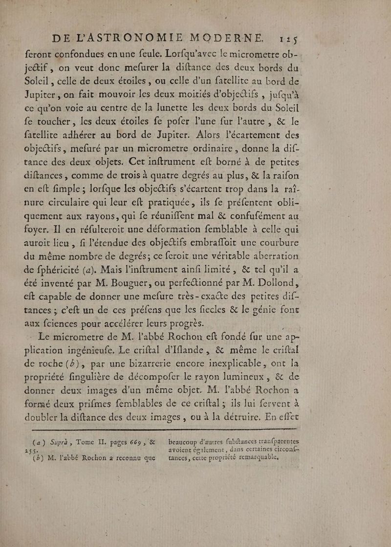 feront confondues en une feule. Lorfqu’avec le micrometre ob- je&amp;if , on veut donc mefurer la diftance des deux bords du Soleil , celle de deux étoiles, ou celle d’un fatellite au bord de Jupiter, on fait mouvoir les deux moiriés d'objectifs , jafqu’à ce qu’on voie au centre de la lunette les deux bords du Soleil fe toucher, les deux étoiles fe pofer l’une fur l'autre , &amp; le fatellite adhérer au bord de Jupiter. Alors lécartement des objectifs, mefuré par un micrometre ordinaire , donne [a dif- tance des deux objets. Cet inftrument eft borné À de petites diftances, comme de trois à quatre degrés au plus, &amp; [a raifon en eft fimple ; lorfque les objectifs s’écartent trop dans la raï- nurc circulaire qui leur eft pratiquée, ils fe préfentent obli- quement aux rayons, qui fe réunifflent mal &amp; confufément au foyer. Il en réfulteroit une déformation femblable à celle qui auroit lieu , fi l'étendue des objectifs embrafloit une courbure du même nombre de degrés; ce feroit une véritable aberration de fphéricité (a). Mais linftrument ainfi limité, &amp; cel qu'il a été inventé par M. Bouguer, ou perfeétionné par M. Dollond, cft capable de donner une mefure très-exaéte des petites dif- tances ; c’eft un de ces préfens que les fiecles &amp; le génie font aux fciences pour accélérer leurs progrès. Le micrometre de M. l'abbé Rochon eft fondé fur une apr plication ingénieufe, Le criftal d’Iflande, &amp; même le criftal de roche (), par une bizarrerie encore inexplicable, ont Îa propriété fingulière de décompofer le rayon lumineux, &amp; de donner deux images d’un même objet. M. l'abbé Rochon a formé deux prifmes femblables de ce criftal ; ils lui fervent à doubler la diftance des deux images, ou à la détruire. En effet (a) Supra, Tome II. pages 669, &amp; beaucoup d’aurres fubftances tranfparentes $- avoient également, dans certaines circonf-