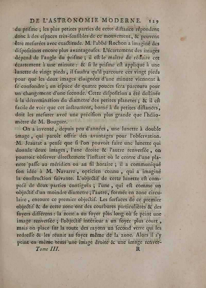 durptifme ; les plus petites parties de cette diftanice répondent donc à des efpaces très-fenfibles de cé mouvement, &amp; peuvent être mefurées avec exactitude. M. l'abbé Rochon a imaginé des difpofitions encore plus avantageufes. L'écartement des images dépend'de l'angle du prifme; il eft le maître de réduire cet écärtement à une minute: &amp; fi le prifme eft appliqué à une lanerte de vingt pieds, il faudra qu'il patcoure cés vingt pieds ‘pour que les deux images éloignées d’une minute viennent à fe confondre ; un efpace dé quatre pouces fera parcouru pour ‘un Changement d’une feconde. Cette difpofition a été deftinée à là détermination du diametre des petites planctes ; &amp; il cft facile de voir que cet inftrument, borné À de petites diftances, “doit les mefurer avec une re plus grande que l'hélio- mètre de M. Bouguer. On a inventé, depuis peu d'années, une lunette à double image , qui paroït offrir dés ‘avantages pour lobfervation. M. Jealitat a penfé que fi l’on pouvoit fairé unc lunette qui donnât deux images, Pune dioire &amp; l’autre renverfée, on poutroit obferver diretement l’inftant où le centre d’une pla- néte ‘pafle au méridien où au fil horaire ; il a communiqué fon idée à M. Nävarre, opticien connu , qui à imaginé lä-conftrution fuivañte. L’objeŒif dé cette lunette éft com- polé de déux parties Contiguts ; l’une , qui eft comme un objectif d’un moindre amère: : l'autre, formée en zone circu- laire , entoure ce premier objectif Les furfaces de cé premier objectif &amp; de cette zone ‘ont des coutbütes particulières &amp; des foyers diffétens : la zonicl un foyer plus long: où fe peint une imagé renverféc ; | objectif : intérieur à un foyer ‘plus court , mais on-place für la route des HYCE un fecond verte qui les -redreffe &amp;les réunit au foyer même dé la zone. Alors il s’ ÿ pcintien même ténis ue image droite &amp; une image réñver- Tome III. R
