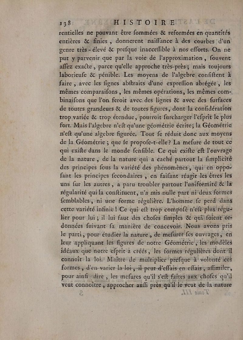 138 | LME UESS UT 0 IURUE rentielles ne pouvant être fommées &amp; reformées en quantités entières &amp; finies , donnerent naïflance à des courbes d’un genre très - élevé &amp; prefque inacceflible à nos efforts. On ne put y'parvenir que par la voie de lapproximation , fouvent aflez exacte , parce qu’elle approche très-près; mais toujours laborieufe &amp; pénible. Les moyens de l’algebre confiftent à faire , avec les fignes abftraits d’une expreflion abrégée, les mêmes comparaifons , les mêmes opérations, les mêmes com-. binaifons que l’on feroit avec:des liones &amp; avec des furfacés de toutes grandeurs &amp; de toutes figures, dont ls confidérationt trop variée &amp; trop étendue, pourroit furcharger l’efprit le plus fort. Mais l’algebre n'eft qu'une géométrie écrite; la Géométrie n’eft qu'une algebre figurée, Toùt fe réduit donc aux moyens de la Géométrie ; que fe propofe-t-elle? La mefure de tout ce qui exifte dans le monde fenfible. Ce qui exifte'eft l'onvrage de la näâture, de la nature qui à caché partout la fimplicité des principes fous la variété des phénomènes, qui en oppo- fant les principes fecondaires , en faifant réagir dés êtres les uns fur les autres, a paru troubler partout laRénèee &amp; 1 régularité qui la conftituent, n’a mis nulle part nideux' formes femblables:, ni une forme régulière. L’hommeife perd dans cette variété infinie ! Ce qui ft trop compofé n'eft° plus” régus Her pour lui ; il lui faut des chofes fimples &amp;- qui: foient' Gr- données fuivant fa manière de'concevoir. Noûs avons pris le parti ; pour’ étudier la nature, de mefurer fes ouvrages, en Fur appliquant les figures dei notre: Géométrie’; les” modèles idéaux qué notre dbsle a chéés, les formes régulières dont: gl connoît” la Toi: Maitre de multiplier! ‘préfque: À! volonté iéëé formes, d'en-varier la-tot-t}-pent-d’effais-en-cffais., afémiler, “pour ainfi : “dire , les mefures qu'il seit faites aux! “chofes qu'il veut connoitre approcher auf i près: qu” ile le veut : de la ‘nature