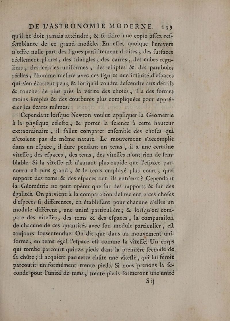 qu'il né doit jamais attéindré, & fe faire une copie affez ref: femblante de ce grand modèle. En effet quoique l'univers n'offre nulle part des lignes parfaitement droites , des furfaces réellement planes, des triangles , des carrés ,. des cubes réguz liers ; des: cercles uniformes, des ellipfes & des paraboles réelles ; l'homme mefure avec ces figures une infinité d’efpaces qui s’en écartent peu; & lorfqu’il voudra defcendre aux détails & toucher de plus près la vérité des chofes, il a des formes moins fimples & des courbures plus compliquées pour appré- cier les écarts mêmes. Cependant lorfque Newton voire AUS la Géométrie à la phyfique célefte., & porter la fcience à cétte hauteur extraordinaire , il: fallut comparer enfemble des chofes qui n'étoient pas de même nature. Le mouvement s’accomplit dans un efpace , il dure pendant un tems , il à une certaine vitefle ; des efpaces , des tems, des vireffes n’ont rien de fem- blable. Si la vitefle eft d'autant plus rapide que l’efpace par- couru eft plus grand , & le tems employé plus court, quel rapport des tems & des cfpaces ont-ils entreux ? Cependant la Géométrie ne peut opérer que fur des rapports & fur des égalités. On parvient à la comparaifon defirée entre ces chofes d’efpeces fi différentes, en établiffant pour chacune d'elles un module différent, une unité particulière; & lorfqu'on com- pare des vitefles, des tems & des efpaces , la comparaifon de chacune de ces quantités avec fon module particulier , eft toujours fousentendue. On die que dans un mouvyément uni- forme , en tems égal l’efpace eft comme la vite, Un corps qui tombe parcourt quinze picds dans la première feconde de fa chûre ; il acquiert paricette châte une viteffe, qui lui feroit parcourir uniformément trente pieds. Si nous prenons la fe- conde pour lPunité de tems,, trente pieds formeront une unité S ij