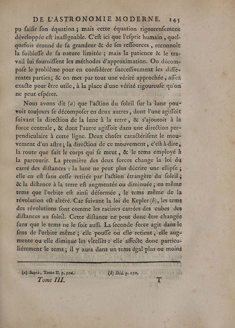 pu faifir fon équation ; mais cette équation rigoureufement développée eft inaffignable. C’eft ici que lefprit humain , quel- quefois étonné de fa grandeur & de fes reffources , reconnoît la foibleffe de fa nature limitée ; mais la patience & le tra- vail lui fournifflent les méthodes d’approximation. On dècom- pofe le problème pour en confidérer fucceflivement les diffé. rentes parties; & on met par tout une vérité approchée ; affez exaËte pour être utile, à la place d'une vérité rigoureufe qu'on ne peut efpérer. Nous avons dit (a) que laétion du foleil fur la lune pou- voit toujours fe décompofer en deux autres, dont lune 4gifloit fuivant la direction de La lune À la terre, & s’ajoutoit à la force centrale , & dont l’autre agifloit dans une direétion per- pendiculaire à cetté ligne. Deux chofes caractérifent le mou- vement d’un aftre; la direction de ce mouvement, c’eftä-dire, la route que fuit le corps qui fe meut, & Île tems employé à la parcourir. La première des deux forces change la’ loi du carré des diftances : Ja lune ne peut plus décrire ‘une: ellipfe ; elle en eft fans cefle retirée par l'aétion étrangère du foleit3 & la diftance à la terre eft augmentée ou diminuée ; en même tems que l'orbite eft ainfi déformée , le tems même de la révolution eft altéré: Car fuivant la loi de Kepler (4), les tems des révolutions font comme les racines carrées des ‘cubes des diftances au foleil. Cette diftance ne peut donc être changée fans que le tems ne le foit aufli. La feconde force agit danse fens de l'orbite même; elle poufle ou elle’retient ; elle aug- mente ou elle diminue les vireflés:: ellé affe@te donc particu- liérement le tems ; il y atra dans un tems égal'plus où moins # : (a):Supra; Tome II. p. 06. 18q (8) Ibid. Pi 130 © Tome III. T