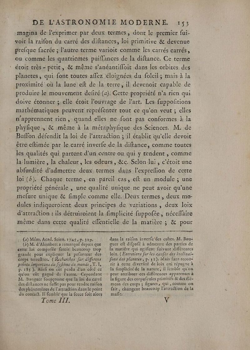 magina de l’exprimer par deux termes, dont le premier fui- voit la raifon du carré des diftances, loi primitive &amp; devenue prefque facrée ; l'autre terme varioit comme les carrés carrés, ou comme les quatriémes puifances de [a diftance. Ce terme étoit très - petit, &amp; même s’anéantifloit dans les orbites des planetes , qui font toutes affez éloignées du foleil; mais à la proximité où la lune eft de la terre, il devenoit capable de produire le mouvement defiré-(a). Cette propriété n’a rien qui doive étonner ;: elle étoit ouvrage de Part. Les: fuppofitions mathématiques peuvent repréfénter tout ce qu'on veut ; elles n'apprennent rien, quand elles ne font pas conformes à la phyfique ., &amp; même à la métaphvfique des Sciences. M. de Buffon défendit la loi de Partraction ; il établit qu’elle devoit étreleftimée par le carré inverfe de la diftance, comme toutes les qualités qui partent d’un centre ou qui y tendent , comme la lumière , la chaleur, les odeurs, -&amp;c. Selon lui, c’étoit une abfurdité d'admettre deux termes dans l’expreflion de cette loi (4). Chaque terme, en pareil cas, eft un module ; une propriété générale , une qualité unique ne peut avoir qu’une mefure unique &amp; fimple comme elle. Deux termes , deux mo- dules indiqueroient deux principes de variations , deux loix d'attraction : ils décruiroient la fimplicité fuppofée, néceffaire mème dans cette qualité effentielle de la matière ; &amp; pour ARRETE AT nm cm mg D CAE D (a) Mém. Acad. Scien. 1745,p. 329: cette loi compofée ‘feroit beaucoup trop grande pour expliquer la pefanteur des carps terreftres. ( Recherches fur différens points importans du fryffême du monde ,T. I, p- 185 ). Aïnfi on eut perdu d'un côté ce qu'on eût gagné de l'autre. Cependant M. Bouguer foupçonne que !a loi du carré des diftances ne {ufit pas pour rendre raifon des phénomènes de l'attraétion dans le point du contact. Ii femble que la force foir alors dans la railon inverfe‘des cubes. M. Bou- guer eft difpofé à admettre des parties de la matière qui agiflent fuivant différentes loix. (Entretiens [ur les caufes des inclinai- fons des planetes , p. $1). Mais fans recou- rir à cette diverfité de loix qui répugne à la fimpliciré de la nature, il femble qu'on la figure des corpufcules primitifs &amp; des élé- mens des cotps ; figures, qui , comme on fait, changent beaucoup l'atcraétion de la maffe.