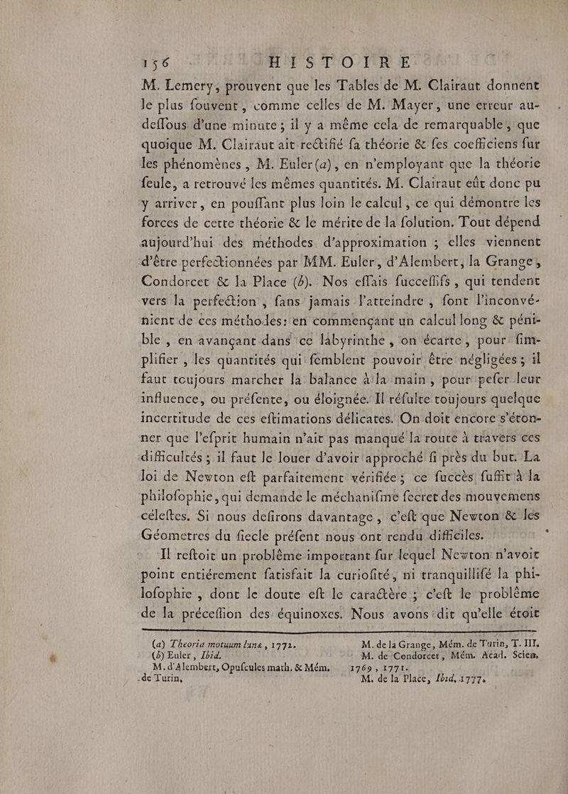 M. Lemery, prouvent que les Tables de M. Clairaut donnent le plus fouvent, comme celles de M. Mayer, une erreur au- deffous d’une minute ; il y a même cela de remarquable’, que quoique M. Clairaut ait retifié fa théorie & fes cocfficiens fur les phénomènes, M. Euler(a), en n’employant que la théorie feule, à retrouvé les mêmes quantités. M. Clairaut eût donc pu y arriver, en pouffant plus loin le calcul, ce qui démontre les forces de cette théorie & le mérite de la folution. Tout dépend aujourd’hui des méthodes d’approximation ; elles viennent d’être perfectionnées par MM. Euler, d'Alembert, la Grange, Condorcet & la Place (4). Nos eflais fucceflifs, qui tendent vers la perfection , fans jamais l’atteindre , font linconvé- nient de ces méthodes: en commençant un calcul long & pént- ble , en avançant dans ce labyrinthe , on écarte, pour fim- plifier , les quantités qui femblent pouvoir être négligées ; il faut toujours marcher la balance à la main, pour pefer leur influence, ou préfente, ou éloignée. Il réfulte toujours quelque incertitude de ces eftimations délicates. On doit encore s’éton- ner que l’efprit humain n’ait pas manqué la route à travèers ces difficultés ; 1l faut le louer d’avoir approché fi près du but. La loi de Nevton eft parfaitement vérifiée; ce fuccès fufñt à la philofophie, qui demande le méchanifme fecret des mouvemens céleftes. Si nous defirons davantage, c'eft que Newton & les Géometres du fiecle préfent nous ont rendu difficiles. Il reftoit un problème important fur lequel Newton n’avoit point entiérement facisfait la curiofité, ni tranquillifé la pht- lofophie , dont le doute eft le caractère ; c’eft le problème de la préceflion des équinoxes. Nous avons dit qu’elle éroit EN ee A a NE RCE LOL LAURE RSR aunR ET rive. | : 18 (a) Theoria motuum lune , 1772. M. de la Grange, Mém. de Turin, T. HI, (3) Euler , Zbid, M. de Condorcet, Mém. Acad. Scien, M. d'Alembert, Opufcules math, & Mém. 1769 , 1771. -de Turin, M, de la Place, ford, 1777