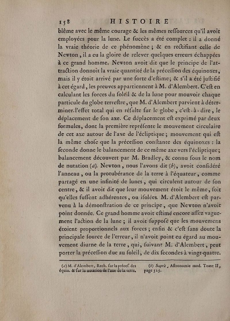 blême avec le même courage &amp; les mêmes reffources qu’il avoit employées pour la lune. Le fuccès a été complet : il à donné la vraie théorie de ce phénomène ; &amp; en rectifiant celle de Newton, il a eu la gloire de relever quelques erreurs échappées à ce grand homme. Newton avoit dit que le principe de lat- traction donnoit la vraie quantité de la précellion des équinoxes, mais il y étoit arrivé par une forte d’eftime; &amp; s’il a été juftifié à cet égard, les preuves appartiennent à M. d’Alembert. C’eft en calculant les forces du foleil &amp; de la lune pour mouvoir chaque particule du globe terreftre, que M. d’Alembert parvient à déter- miner. l’effer total qui en réfulte fur le globe , c’eft-à- dire, le déplacement de fon axe. Ce déplacement eft exprimé par deux formules, dont la première repréfente le mouvement circulaire de cet axe autour de l’axe de Pécliprique; mouvement qui eft la même chofe que la préceflion conftante des équinoxes : la feconde donne le balancement de ce même axe vers l'écliptique; balancement découvert par M. Bradley, &amp; connu fous le nom de nutation (a). Newton , nous l'avons dit (4), avoit confidéré Panneau , ou la protubérance de la terre à l'équateur, comme partagé en une infinité de lunes, qui circulent autour de fon centre, &amp; il avoir dit que leur mouvement étoit le même, foit qu’elles fuffent adhérentes , ou ifolées. M. d’Alembert eft par- venu à la démonftration de ce principe , que Newton n’avoit point donnée, Ce grand homme avoit eftimé encore affez vague- ment Paction de fa lune ; il avoit fuppofé que les mouvemens étoient proportionnels aux forces ; enfin &amp; c’eft fans doute la principale fource de Perreur , il n'avoit point eu égard au mou- vement diurne de la terre , qui, fuivant M. d’Alembert, peut porter la préceflion due au foleil, de dix fecondes à vingt-quatre. (a) M. d'Alembert, Rech. fur la précef: des (6) Suprà , Aftronomie mod. Tome IE, équin. &amp;’fur Ja nucation de l'axe dela serre, page 525.