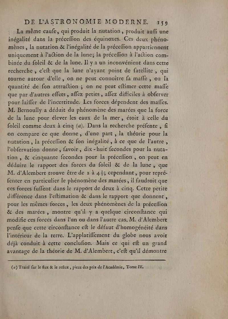 La mème caufe, qui produit la nutation , produit aufli une inégalité dans la préceflion des équinoxes. Ces deux phéno- mènes , la nutation &amp; l’inégalité de la précefhion appartiennent uniquement à l’action de la June; la préceflion à l’action com- binée du foleil &amp; de la lune. Il y a un inconvénient dans cette recherche , c’eft que la lune n’ayant point de fatellite , qui tourne autour d'elle, on ne peut connoître fa mafle , ou la quantité de fon attraction ; on ne peut eftimer cette mafle que par d’autres effets , affez petits, aflez difficiles à obferver pour laifler de l'incertitude. Les forces dépendent des mafes. M. Bernoully a déduit du phénomène des marées que la force de la lune pour élever les eaux de la mer, étoit à celle du foleil comme deux à cinq (a). Dans la recherche préfente , fi on compare ce que donne, d’une part , la théorie pour la nutation , la préceflion &amp; fon inégalité, à ce que de l'autre, J’obfervation donne , favoir , dix -huit fecondes pour la nuta- tion , &amp; cinquante fecondes pour la préceflion , on peut en déduire le rapport des forces du foleil &amp; de la lune , que M. d’Alembert trouve être de 2 à 45; cependant, pour repré- : fenter en particulier le phénomène des marées, il faudroit que ces forces fuflent dans le rapport de deux à cinq. Cette petite différence dans l’eftimation &amp; dans le rapport que donnent, pour les mêmes forces, les deux phénomènes de la préceflion &amp; des marées, montre qu'il y a quelque circonftance qui modifie ces forces dans l’un ou dans l’autre cas, M. d’Alembert penfe que cette circonftance eft le défaut d’homogénéité dans l'intérieur de la terre. L’applatifflement du globe nous avoit déjà conduit à cette conclufion. Mais ce qui eft un grand avantage de la théorie de M. d’Alembert, c’eft qu’il démontre {a) Traité ur le Aux &amp; le reflux , piece des prix de l'Académie, Tome IY.