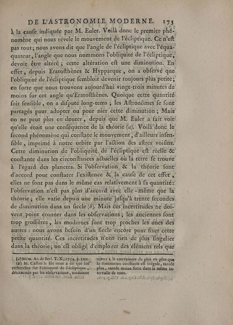 à la caufe indiquée par M. Euler. Voilà donc le premier phé- nomène qui nous révele le mouvement de l’écliptique. Ce n’eft pas tout; nous avons dit que l’anple de l'écliprique : avec l’ équa- quateur, l'angle que nous nommons l'obliquité de lécliptique, devoit. être altéré ; cette altération eft une diminution. En cffer, depuis Eratofthènes &amp; Hypparque, on a obfervé que l'obliquité de Pécliptique fembloit devenir toujours plus petite; en forte que nous trouvons aujourd’hui vingt-trois minutes de moins fur cet angle qu'Eratofthènes. Cioidue cette quantité {oit fenfible , on a difputé Jong-tems ; les Aftronômes fe font partagés pour adopter ou pour nier “cette diminution ; Mais on ne peut plus en douter, depuis : que M. Euler à fait Voir qu’elle étoit une conféquence de la théorie (a). Voili! donc le {econd phGUmene; qui,conftate le mouvement, ‘d’ailleurs infen- fible , imprimé à notre orbite par l’aétion des aftres voilins. Cette diminution de Pobliquité. de” Pécliptiqué! ft” rédfe&amp; conftante dans les circonftances actuelles où la terre fe trouve à l’épard des planeres, Si l'obfervation, &amp; la théorie ont: d'accord pour conftarer l'exiftence &amp;! la caufc de cet effet , elles ne font pas dans le même cas relativement : à fa quantité: l’obfervation. n’eft pas plus d'accord avec ‘elle - même que la théorie; elle varie depuis une minute jufqu’à à trente fecondes de diminution dans,un fiecle (4). Maïs ces incertirudes ñe doi- vent point étonner dans les obfervarions ; : les anciennes font trop groflières à les moderacs font trop. Broches Jes unes des autres : : nous avons befoin d'un fiècle” encore pour fixer cétte petite quantité. Ces incertitudes n’ont rien de plus isgulier dans, Ja théorie; on Qu obligé d’ employer des RC cels” que fifi : (4)Mém. Ac. de Berl. T.X,, 1754,p:320.% “toutes à le convainere de plis en-plus que (2) M. Caflini le fils nous a dit que fes” Ja diminütion conftante eft inégale, tantôt rétherches fur Pobliquité de l’écliptique.,…..plus., tantôt moins forte dans le même in: ÉeARTRUBCE Le _ A 9 red HE tervalle de tems. dé HSM cie. IIIT dil,qo0 ,1f}24 dat 9 À À eg WE è