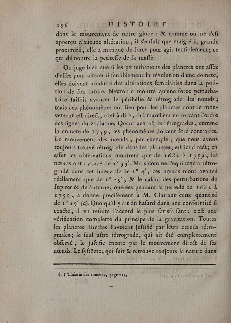 dans le mouvement de notre globe : &amp; comme on ne s'eft apperçu d'aucune altération, il s'enfuit que malgré la grande proximité, elle à manqué de force pour agir fenfiblement; ce qui démontre la petitefle de fa maffe. On juge bien que fi les perturbations des planetes ont affez d'effet pour altérer fi fenfiblement la révolution d’une comete, elles doivent produire des altérations femblables dans la pofi- tion de fon orbite. Newton a montré qu’une force perturba- trice faifoit avancer le périhélie &amp; rétrograder les nœuds ; mais ces phénomènes ont lieu pour les planetes dont le mou- vement eft dire, c'eft-à-dire, qui marchent en faivant l’ordre des fignes du zodiaque. Quant aux aftres rétrogrades, comme la comete de 1759, les phénomènes doivent être contraires. Le mouvement dés nœuds , par exemple , que nous avons toujours trouvé rétrograde dans les planeres, eft ici dire; en effet les obfervations montrent que de 1681 à 1759, les nœuds ont avancé de 2° 3 3. Mais comme léquinoxe a rétro- gradé dans cet intervalle de 1° 4°, ces nœuds n’ont avancé réellement que de 1° 29°; &amp; le calcul des perturbations de Jupiter &amp; de Saturne, opérées pendant la période de 1682 à 17$9, a donné précifément à M. Clairaut cette quantité de 1° 29° (a). Quoiqu'il y ait du hafard dans une conformité fi exacte , il en réfulte l'accord le plus fatisfaifant ; c’eft une vérification complette du principe de la gravitation. Toutes les planetes directes l’avoient juftifié par leurs nœuds rétro- grades ; le feul aftre rétrograde, qui ait été completement obfervé , le juftifie encore par le mouvement dire&amp;t de fes nœuds. Le fyftême, qui fuit &amp; retrouve toujours la nature dans (a) Théorie des cometes, page 213% —