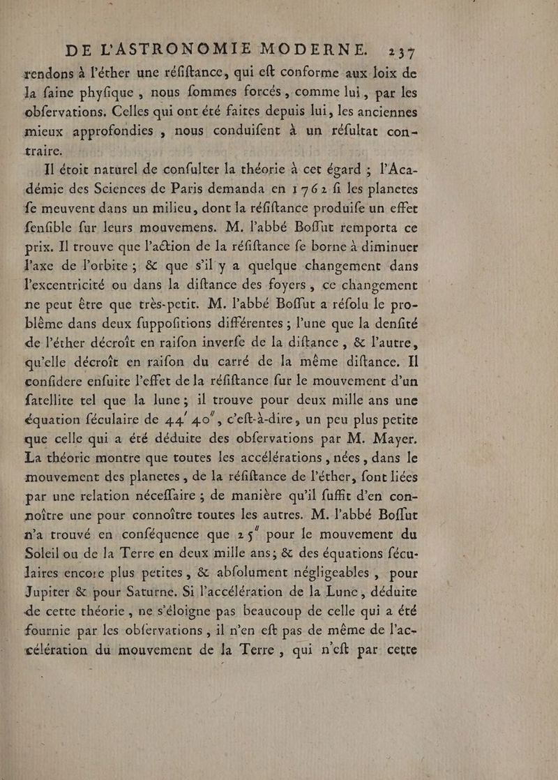 xendons à l’éther une réfiftance, qui eft conforme aux loix de Ja faine phyfique , nous fommes forcés , comme lui, par les obfervations, Celles qui ont été faites depuis lui, les anciennes mieux approfondies , nous conduifent à un réfultat con- traire. Il étoit naturel de confulter la théorie à cet égard ; l’Aca- démie des Sciences de Paris demanda en 1 762 fi les planetes fe meuvent dans un milieu, dont la réfiftance produife un effet fenfible fur leurs mouvemens. M. l’abbé Boffut remporta ce prix. Il trouve que l’aétion de la réfiftance fe borne à diminuer l'axe de Porbite ; &amp; que s’il y a quelque changement dans l'excentricité ou dans la diftance des foyers, ce changement ne peut être que très-petit. M. l'abbé Boffut a réfolu le pro- blème dans deux fuppofitions différentes ; l’une que la denfité de l’éther décroît en raifon inverfe de la diftance , &amp; l’autre, qu'elle décroît en raïfon du carré de la même diftance. Il confidere enfuite l'effet de la réfiftance fur le mouvement d’un fatellite tel que la lune; il trouve pour deux mille ans une équation féculaire de 44 40”, c'eft-à-dire, un peu plus petite que celle qui a été déduite des obfervarions par M. Mayer. La théoric montre que toutes les accélérations , nées , dans le mouvement des planetes , de la réfiftance de l’éther, font liées par une relation néceflaire ; de manière qu’il fuffit d'en con- noître une pour connoître toutes les autres. M. l'abbé Boflut n’a trouvé en conféquence que 25 pour le mouvement du Soleil ou de la Terre en deux mille ans; &amp; des équations fécu- Jaires encore plus petites, &amp; abfolument négligeables , pour Jupiter &amp; pour Saturne, Si l'accélération de la Lune , déduite de cette théorie , ne s'éloigne pas beaucoup de celle qui a été fournie par les obfervations , il n’en eft pas de même de l'ac- célération dû mouvement de la Terre, qui n'eft par cette