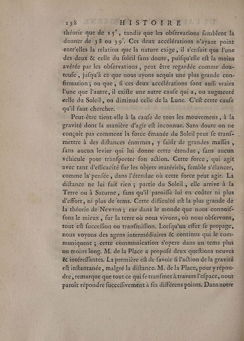 théorie que de 25, tandis que les obfervations femblent là donner de 38 ou 39°. Ces deux accélérations n'ayant point entr'elles la relation que la nature exige , il s'enfuit que l’une des deux &amp; celle du foleil fans doute, puifqu’elle eft la moins avérée par les obfervations, peut être regardée comme dou- reufe , jufqu'à ce qué nous aÿons acquis une plus grande con- firmation ; ou que , fi ces deux accélérations font aufli vraies lune que l’autre, il exifte une autre caufe qui a, ou augmenté eelle du Soleil, ou diminué celle de la Lune. C ef cette caufe qu’il faut chercher. Peut-être tient-elle À la caufe de tous les mouvemens , À la gravité dont la manière d’agir eft inconnue. Sans doute on ne conçoit pas comment la force émanée du Soleil peut fe tranf- mettre à des diftances énormes, y faifir de grandes mafles , fans aucun levier qui lui donne cette étendue, fans aucun véhicule pour tranfporter fon action. Cette force, qui agit avec tant d'efficacité fur les objets matériels, femble s’élancer, comme la penfée , dans l'étendue où cette force peut agir. La diftance ne lui fait rien; partie du Soleil, elle arrive à la Terre ou À Saturne, Pr qu'il paroiffe lui en coûter ni plus d'effort, ni plus de tems. Cette difiicuité eft la plus grande de la théorie de Newton; car dans le monde que nous connoif- fons le mieux , fur la terre où nous vivons, où nous obfervons, tout eft fucceflion ou tranfimiflion. Lorfqu’un effer fe propage, nous voyons des agens intermédiaires &amp; continus qui le com- muniquent ; cette communication s’opere dans un tems plus ou moins long. M. de la Place a propofé deux queftions neuves &amp; intéreffantes. La première eft de favoir fi l'action dela gravité cft inftantanée, malgré la diftance. M. de la Place, pour yrépon- . dre , remarque que tout ce qui fe tranfmet àtravers l'efpace, nous paroît répondre fucceflivement à fes différens points. Dans notre