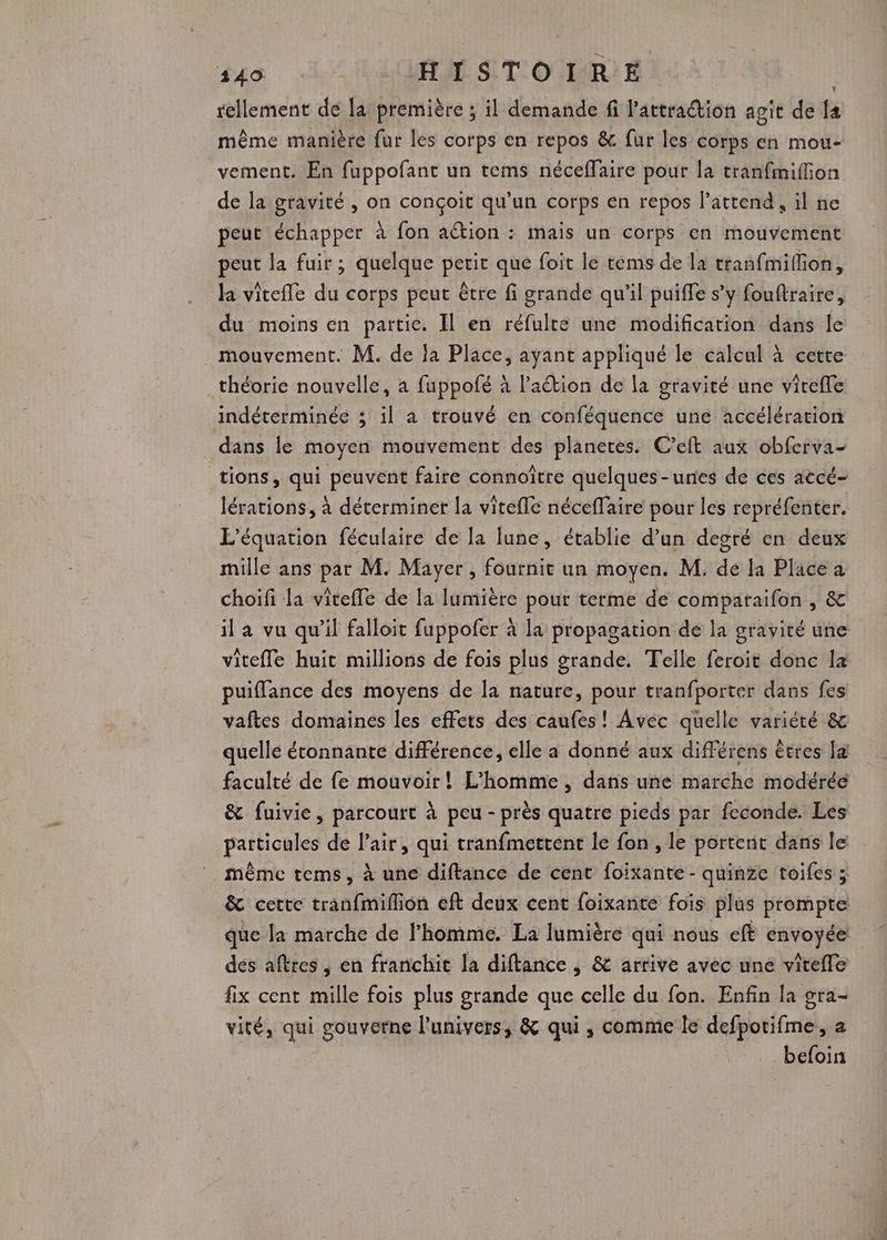 440 HISTOIRE rellement de la première ; il demande fi l'attraction agit de fa même manière fur les corps en repos &amp;. fur les corps en mou- vement. En fuppofant un tems néceffaire pour la tranfmiffion de la gravité , on conçoit qu’un corps en repos lattend, il ne peut échapper à fon ation : mais un corps en mouvement peut la fuir; quelque petit que foit le tems de la tranfmifion, la vitefle du corps peut être fi grande qu'il puiffe s’y fouftraire, du moins en partie. Il en réfulte une modification dans le mouvement. M. de fa Place, ayant appliqué le calcul à cette théorie nouvelle, à fuppofé à l’aétion de la gravité une virefle indéterminée ; il a trouvé en conféquence une accélération dans le moyen mouvement des planetes. C’eft aux obferva- tions, qui peuvent faire connoître quelques-unes de ces accé- lérations, à déterminer la vitefle néceffaire pour les repréfenter. L'équation féculaire de la lune, établie d’un degré en deux mille ans par M. Mayer, fournit un moyen. M. de la Place a choifi la viteffe de la lumière pour terme de comparaifon , &amp; il a vu qu'il falloit fuppofer à la propagation de la gravité une vitefle huit millions de fois plus grande. Telle feroit donc la puiflance des moyens de la nature, pour tranfporter dans fes vaftes domaines les effets des caufes! Avec quelle variété &amp; quelle étonnante différence, elle a donné aux différens êtres l@ faculté de fe mouvoir! L'homme , dans une marche modérée &amp; fuivie, parcourt à peu - près quatre pieds par feconde. Les particules de l'air, qui tranfmettent Île fon , le portent dans le même tems, à une diftance de cent foixante- quinze toifes ; &amp; cette tranfmiflion eft deux cent foixante fois plus prompte que la marche de l’homme. La lumière qui nous eft envoyée des aftres , en franchit la diftance , &amp; arrive avec une vitefle fix cent mille fois plus grande que celle du fon. Enfin la gra- vité, qui gouverne l'univers, &amp; qui , comme Île defpotifme, a befoin
