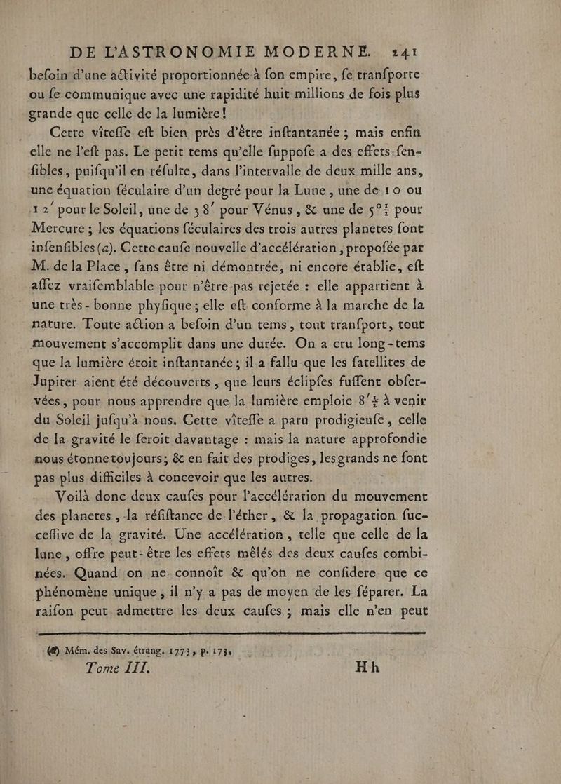 befoin d’une activité proportionnée à fon empire, fe tranfporte ou fe communique avec une rapidité huit millions de fois plus grande que celle de la Jumière! | Cette vitefle eft bien près d’être inftantanée ; mais enfin elle ne left pas. Le petit tems qu’elle fuppofe à des effets-fen- fibles, puifqu'il en réfulte, dans l'intervalle de deux mille ans, une équation féculaire d’un degré pour la Lune , une de 10 ou 12” pour le Soleil, une de 38” pour Vénus , & une de $°: pour Mercure ; les équations féculaires des trois autres planetes font infenfibles (a). Cette caufe nouvelle d'accélération , propofée par M. de la Place , fans être ni démontrée, ni encore établie, eft aflez vraifemblable pour n'être pas rejetée : elle appartient à une très - bonne phyfique; elle eft conforme à la marche de la nature. Toute action a befoin d’un tems, tout tranfport, tout mouvement s’accomplit dans une durée. On a cru long-tems que la lumière éroit inftantanée ; il a fallu que les fatellites de Jupiter aient été découverts , que leurs éclipfes fufflent obfer- vées, pour nous apprendre que la lumière emploie 8°E à venir du Soleil jufqu’à nous. Cette viteffe à paru prodigieufe , celle de [a gravité le feroit davantage : mais la nature approfondie nous étonnetoujours; & en fait des prodiges, lesgrands ne font pas plus difficiles à concevoir que les autres. | Voilà donc deux caufes pour l'accélération du mouvement des planetes , la réfiftance de l’éther, & la propagation fuc- cefive de la gravité. Une accélératior , telle que celle de la lune , offre peut: être les effets mêlés des deux caufes combi- nées. Quand on ne connoît & qu'on ne confidere que ce phénomène unique ; il n’y a pas de moyen de les féparer. La raifon peut admettre les deux caufes ; mais elle n’en peut -@) Mém. des Sav. étrang. 17733 Pe 17% Tome LIT. Hh