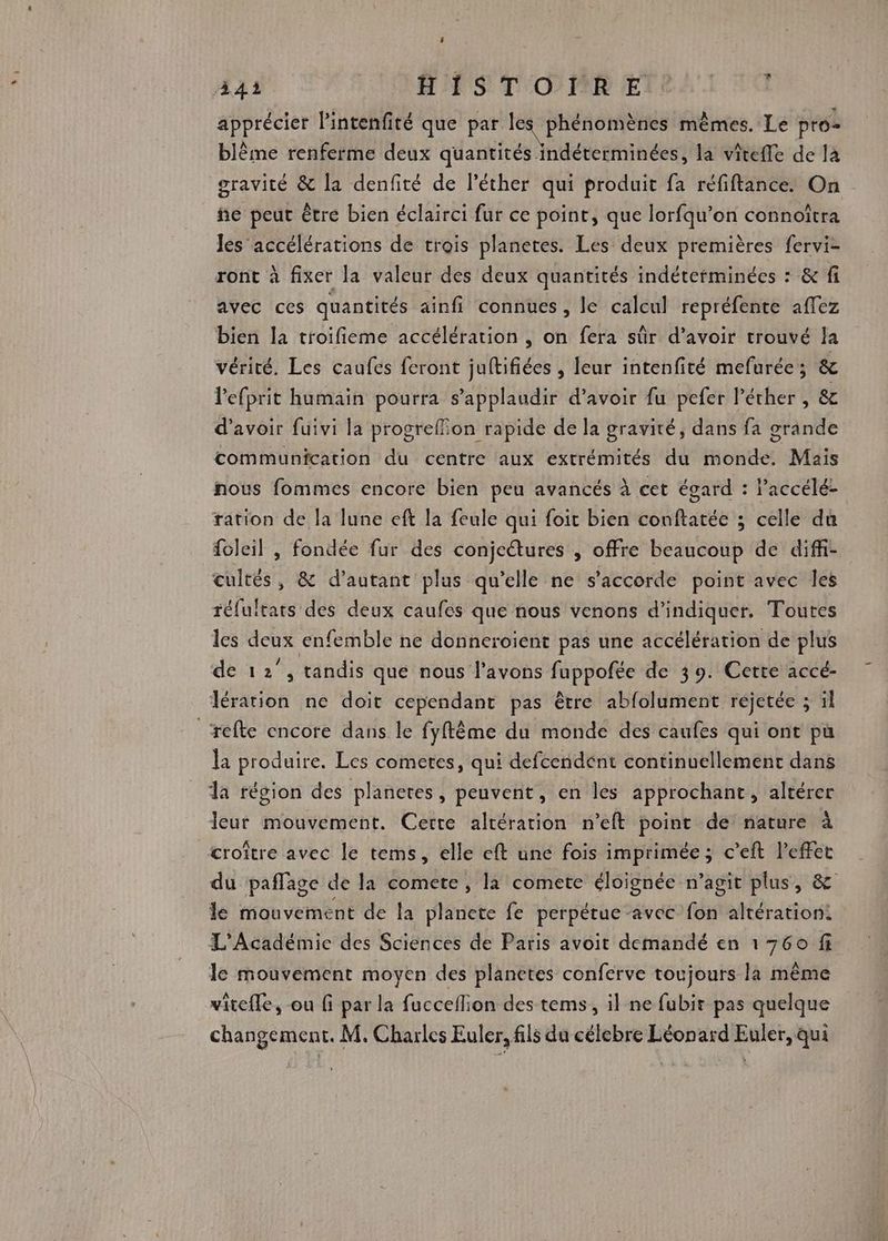 341 FSI T'O PMR € apprécier l’intenfité que par les phénomènes mêmes. Le pré blême renferme deux quantités indéterminées, la vîteffe de là gravité &amp; la denfité de léther qui produit fa réfiftance. On ñe peut être bien éclairci fur ce point, que lorfqu’on connoîtra Jes accélérations de trois planetes. Les deux premières fervi- ront à fixer la valeur des deux quantités indéterminées : &amp; fi avec ces quantités ainfi connues, le calcul repréfente affez bien la troifieme accélération , on fera sûr d’avoir trouvé la vérité. Les caufes feront juftifiées , leur intenfité mefurée; &amp; lefprit humain pourra s’applaudir d’avoir fu pefer l’éther , &amp;c d’avoir fuivi la progreffion rapide de la gravité, dans fa grande communication du centre aux extrémités du monde. Mais nous fommes encore bien peu avancés à cet égard : l’accéléz ration de la lune eft la feule qui foit bien conftatée ; celle du foleil , fondée fur des conjetures , offre beaucoup de diffi- cultes, &amp; d’autant plus qu’elle ne s'accorde point avec les réfuitats des deux caufes que nous venons d'indiquer. Toutes les deux enfemble ne donneroient pas une accélération de plus de 12°, tandis qué nous l'avons fuppofée de 39. Cette accé- lération ne doit cependant pas être abfolument réjetée ; ïl _refte encore dans le fyftème du monde des caufes qui ont pu la produire. Les cometes, qui defcendent continuellement dans dla région des planetes, peuvent, en les approchant , altérer leur mouvement. Cette altération n’eft point de nature à croître avec le tems, elle eft une fois imprimée ; c’eft l'effet du paffage de la comete, la comete éloignée n’agit plus, &amp; le mouvement de la planete fe perpétue -avec fon altération: L'Académie des Sciences de Paris avoit demandé en 1760 fi le mouvement moyen des planetes conferve toujours la même viteffe, ou fi par la facceflion des tems, il ne fubir pas quelque changement. M. Charles Euler, fils du célebre Léonard Euler, qui -a
