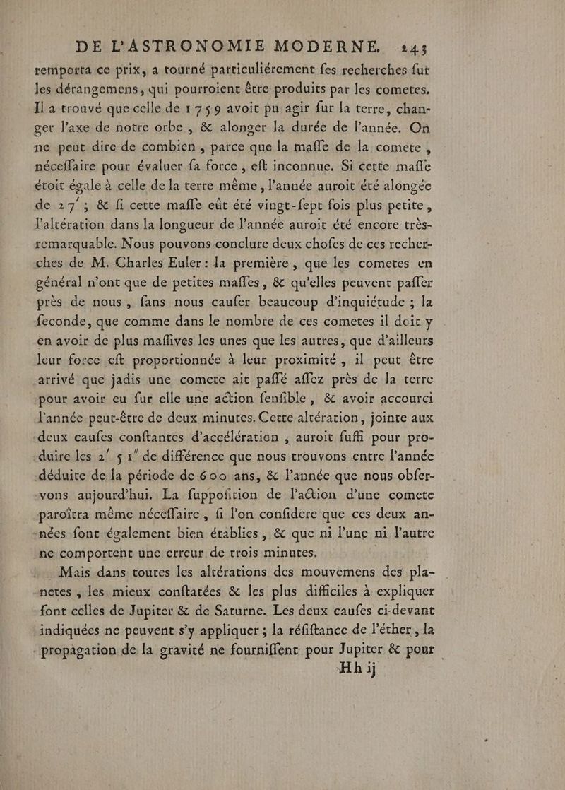 remporta ce prix, a tourné particuliérement fes recherches fut les dérangemens, qui pourroient être produits par les cometes. Il a trouvé que celle de 1 759 avoit pu agir fur la terre, chan- ger l'axe de notre orbe , &amp; alonger la durée de l’année. On ne peut dire de combien , parce que la mafle de la comete, néceflaire pour évaluer fa force , eft inconnue. Si cette mafle étoit égale à celle de la terre même, l’année auroit été alongée de 127 ; &amp; fi certe mafle eût éré vingt-fept fois plus petite , l'altération dans la longueur de l'année auroit été encore trèés- remarquable. Nous pouvons conclure deux chofes de ces recher- ches de M. Charles Euler: la première, que les cometes en général n’ont que de petites mafles, &amp; qu'elles peuvent pafler près de nous, fans nous caufer beaucoup d'inquiétude ; la feconde, que comme dans le nombte de ces cometes il doit y en avoir de plus maflives les unes que les autres, que d’ailleurs leur force eft proportionnée à leur proximité, il peut être arrivé que jadis une comete ait paflé aflez près de la terre pour avoir eu fur elle une aétion fenfible, &amp; avoir accourci l'année peut-être de deux minutes. Cette altération, jointe aux deux caufes conftantes d'accélération , auroit fufi pour pro- duire les 2° $ 1” de différence que nous trouvons entre l’année déduite de la période de 600 ans, &amp; l’année que nous obfer- vons aujourd’hui. La fuppofñrion de lation d’une comete paroîtra même néceffaire , fi l’on confidere que ces deux an- -nées font également bien établies, &amp; que ni lune ni l’autre ne comportent une erreur de trois minutes. . Mais dans toures les alrérations des mouvemens des pla- notes , les mieux conftatées &amp; les plus difficiles à expliquer font celles de Jupiter &amp; de Saturne. Les deux caufes ci-devant indiquées ne peuvent s’y appliquer ; la réfiftance de léther , la propagation de la gravité ne fourniffentc pour Jupiter &amp; pour Hhij