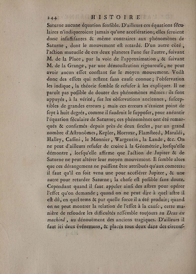 Léa: HISTOIRE Saturne aucune équation fenfible. D'ailleurs ces équations fêcu: laires n’indiqueroient jamais qu’une accélération; elles feroient donc infuffifantes & même contraires aux phénomènes de Saturne , dont le mouvement eft retardé. D'un autre côté, lation mutuelle de ces deux planetes Pune far Pautre, fuivant M. de là Place, par la voie de l'approximation , & fuivant M. de la Grange, par une démonitration rigoureufe, ne peut avoir aucun effet conftant fur le moyen mouvement. Voilà donc des effets qui reftent fans caufe connue; lobfervation _les indique, la théorie femble fe refufer à les expliquer. Il ne paroît pas poflible de douter des phénomènes mêmes : ils fonc appuyés , à la vérité, fur les obfervations anciennes, fufcep- tibles de grandes erreurs ; mais ces erreurs n’étoient point de fevt à huit degrés, comme il faudroit le fuppofer, pour anéantir Péquation féculaire de Saturne; ces phénomènes ont été remar- qués & confirmés depuis. près de deux fiecles, par un grand nombre d’Aftronômes, Kepler, Horroxe, Flamfteed, Maraldi, Halley, Caflini, le Monnier, Wargentin , la Lande, &c. On ne peut d’ailleurs refufer de croire à la Géométrie, lorfqu’elle démontre , lorfqu'elle affirme que laétion de Jupiter & de Saturne ne peut altérer leur moyen mouvement. El femble alors que ces dérangemens ne puiflent être attribués qu'aux cometes: il faut qu’il en foit venu une pour accélérer Jupiter, & une autre pour retarder Saturne; la chofe eft poflible fans doute. Cependant quand il faut. appeler ainfi des aftres pour opérer l'effet qu’on demande ; quand on ne peut dire à quel aftre if eft dû, en quel tems & par quelle force il a été produit; quand on ne peut montrer la relation de l'effet à la caufe, cette ma: nière de refoudre les difficultés rcffemble toujours au Deus ex machind , au dénouëment des anciens tragiques. D'ailleurs il faut ici deux événemens, & placés tous deux dans des circonf-