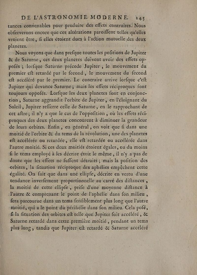 tances convenables pour produire des effets contraires. Nous obferverons encore que ces altérations paroïffent telles qu’elles vroient être, fi elles étoient dues à l’aétion mutuelle des deux planetes. | | Nous voyons que dans prefque toutes les pofitions de Jupiter &amp; de Saturne, ces deux planeres doivent avoir des effets op- pofés ; lorfque Saturne précede Jupiter ; le mouvement du premier cft retardé par le fecond , le mouvement du fecond cft accéléré par le premier. Le contraire arrive lorfque c’eft Jupiter qui devance Saturne; mais les effets réciproques font toujours oppofés. Lorfque les deux planetes font en conjonc- tion , Saturne agorandit l'orbite de Jupiter, en l’éloignant du Soleil, Jupiter refferre celle de Saturne, en le rapprochant de cet aftre; 1l n’y a que le cas de Poppofition , où les effets réci- proques des deux planetes concourent à diminuer la grandeur de leurs orbites. Enfin, en général , on voit que fi dans une moitié de l'orbite &amp; du tems de la révolution, une des planetes eft accélérée ou retardée, elle «ft retardée ou accélérée dans l'autre moitié. Si ces deux moitiés étoient égales, ou du moins fi le tems employé à les décrire étoit le même, il n’y a'pas de doute que les'effets ne fuflent détruits ; mais la potion des orbites, la fituation réciproque des aphélies empêchent cetre égalité. On fait que dans uné ellipfe, décrite en vertu d’une tendance inverfement proportionnelle au carré des diftances', la moitié de cette ellipfe, prife d’une moyenne diftance à -Pautre &amp; compienant le point de l'aphélie dans fon milieu , fera parcourue dans un tems fenfiblement plus long que l’autre moitié, qui a le point dupérihélie dans fon milieu. Cela pofé, fi la fituation des orbites eft celle que Jupiter foit accéléré, &amp; Saturne retardé dans cette première moitié , pendant un tems plus long , tandis que Jupiter. eft rerardé &amp; Saturne accéléré
