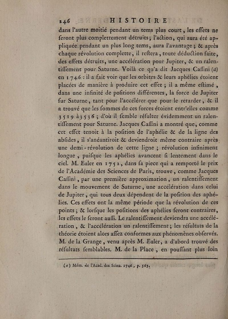 146 JAH STORE dans l’autre moitié pendant un tems plus court , les effets ne feront plus complertement détruits; l’action, qui aura été ap- pliquée pendant un plus long tems, aura l'avantage ; & après chaque révolution complette, il reftera , route déduétion faite, des cffets décruits, une accélération pour Jupiter, & un ralen- tiffement pour Saturne. Voilà ce qu'a dir Jacques Caflini (4) en 1746 :ila fait voir que les orbites & leurs aphélies étoient placées de manière à produire cet effet ; il a même eftimé , dans une infinité de pofitions différentes, la force de Jupiter fur Saturne, tant pour l’accélérer que pourile retarder, & il a trouvé que les fommes de ces forces étoient entr’elles comme 3519à3536 ; d'où il femble réfulter évidemment un ralen- tiflement pour Saturne. Jacques Caffini à montré que, comme cet effet tenoit à la pofition de l’aphélie & de la ligne des une demi-révolution de cette ligne ; révolution infiniment longue ; puifque les aphélies avancent fi lentement dans le ciel. M. Euler en 1752, dans fa piece qui à remporté le prix de l’Académie des Sciences de Paris, trouve, comme Jacques Cafiin: , par une première approximation, un ralentiflement dans le mouvement de Saturne, une accélération dans celui de Jupiter, qui tous deux dépendent de la poftion des aphé- lies. Ces effets ont la même période que la révolution de ces points ; & lorfque les pofitions des aphélies feront contraires, les effets le feront auf. Le ralentiflement deviendra une accélé- ration , & l'accélération un ralentiflement; les réfultats de la théorie étoient alors aflez conformes aux phénomènes obfervés. M. de la Grange , venu après M. Euler, a d’abord trouvé des réfultats femblables. M. de fa Place , en pouflant plus ‘loin EEE EE (a) Mém. de l’Acad. des Scicn. 1746 , p. 565