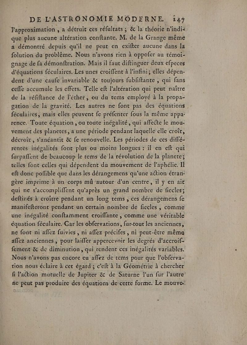 Tapproximation , à détruit ces réfulrats ; & la théorie n'indii que plus aucune altération conftante. M. de la Grange même a démontré depuis qu'il ne peut en exifter aucune dans la folution du problème. Nous n'avons rien à oppofer au témoi- gnage de fa démonftration. Mais il fauc diftinguer deux efpeces d'équations féculaires. Les unes croiffent à Pinfini; elles dépen- dent d’une caufe invariable & toujours fubfiftante , qui fans cefle accumule les effets. Telle eft l’altération qui peut naître de la réfiftance de l'éther, ou du tems employé à la propa- gation de la gravité. Les autres ne font pas des équations féculaires, mais elles peuvent fe préfenter fous la même appa- rence. Toute équation , ou toute inégaliré, qui affecte le mou- vement des planetes, a une période pendant laquelle elle croît, décroît , s’anéantit & fe renouvelle. Les périodes de ces diffé- rentes inégalités font plus ou moins longues : il en eft qui farpaffenc de beaucoup le tems de la révolution de la planete; telles font celles qui dépendent du mouvement de Paphélie. II eft donc poffible que dans les dérangemens qu’une aétion étran- gère imprime à un corps mû ‘autour d’un centre, il y en ait qui ne s’accompliffent qu'après un grand nombre de fiecles; deftinés à croître pendant un long tems , ces dérangemens fe manifefteront pendant un certain nombre de fiecles , comme une inégalité conftamment croiflante , comme une véritable équation féculaire. Car les obfervations, fur-tour les anciennes, ne font ni aflez fuivies , ni aflez précifes , ni peut-être même aflez anciennes, pour laiffer appercevair les degrés d’accroif- fement & de diminution, qui rendent ces inégalités variables. Nous n’avons pas encore eu affez de tems pour que lobferva- tion nous éclaire à cet éoard ; c’eft à la Géométrie à chercher fi laétion mutuells de Jupiter & de Saturne l’un fur l’autre ñc peut pas produire des équations de-cette forme. Le mouve-