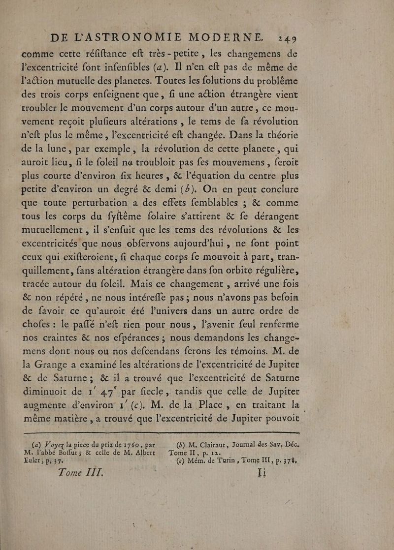 comme cette réfiftance eft très- petite, les changemens de l'excentricité font infenfibles (a). Il n’en eft pas de même de l'ation mutuelle des planetes. Toutes les folutions du problème des trois corps enfeignent que, fi une ation étrangère vient troubler le mouvement d’un corps autour d’un autre, ce mou- vement recoit plufieurs altérations , le rems de fa révolution n’eft plus le même, l’excentricité eft changée. Dans la théorie de la lune, par exemple, la révolution de cette planete, qui auroit lieu, fi le foleil ne troubloit pas fes mouvemens , feroit plus courte d’environ fix heures , &amp; léquation du centre plus petite d'environ un degré &amp; demi (4). On en peut conclure que toute perturbation a des effets femblables ; &amp; comme tous les corps du fyftème folaire s’attirent &amp; fe dérangent mutuellement , il s'enfuit que les tems des révolutions &amp; les excentricités que nous obfervons aujourd’hui, ne font point ceux qui exifteroient, fi chaque corps fe mouvoit à part, tran- quillement, fans altération étrangère dans fon orbite régulière, tracée autour du foleil. Mais ce changement , arrivé une fois &amp; non répété , ne nous intérefle pas ; nous n’avons pas befoin de favoir ce qu’auroit été l'univers dans un autre ordre de chofes : le paflé n’eft rien pour nous, l'avenir feul renferme nos craintes &amp; nos cfpérances ; nous demandons les change- mens dont nous ou nos defcendans ferons les témoins. M. de la Grange a examiné les altérations de l’excentricité de Jupiter &amp; de Saturne; &amp; il a trouvé que l’excentricité de Saturne diminuoit de 1° 47 par fiecle, tandis que celle de Jupiter augmente d'environ 1 (c). M. de la Place , en traitant la même matière , a trouvé que l’excentricité de Jupiter pouvoit (a) Voyez la piece du prix de 1760, par (&amp;) M, Clairaut, Journal des Sa, Déc. M. l'abbé Bofluc; &amp; celle de M. Albert Tome II, p. 12. Euler; p, 37. (6) Mém. de Turin, Tome IN, p. 378, Tome IIT. | Ii