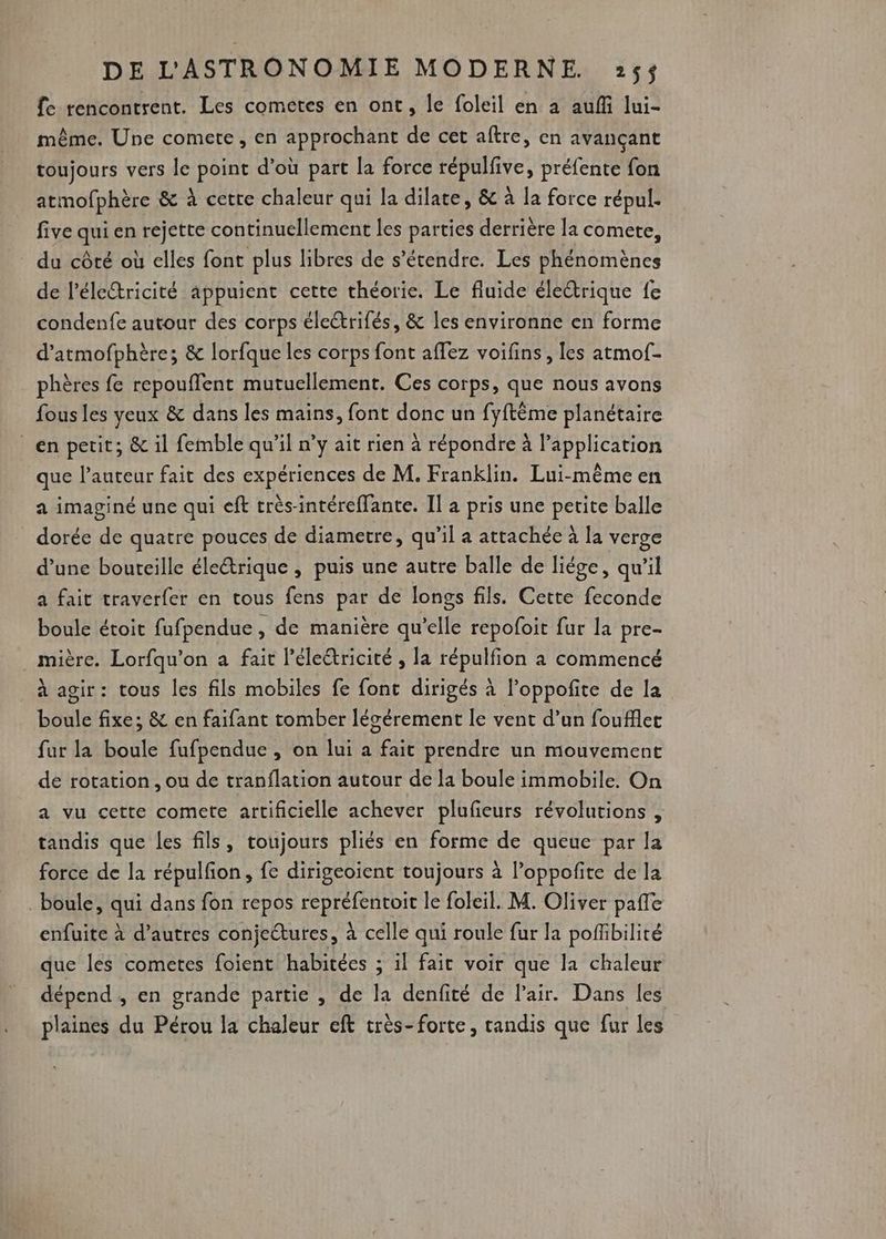 fe rencontrent. Les cometes en ont, le foleil en à auf lui- même. Une comete, en approchant de cet aftre, en avançant toujours vers le point d’où part la force répulfive, préfente fon atmofphère &amp; à cetre chaleur qui la dilate, &amp; à la force répul. five qui en rejette continuellement les parties derrière la comete, du côté où elles font plus libres de s'étendre. Les phénomènes de l'électricité appuient cette théorie. Le fluide éleétrique fe condenfe autour des corps électrifés, &amp; les environne en forme d'atmofphère; &amp; lorfque les corps font affez voifins, les atmof- phères fe repouflent mutuellement. Ces corps, que nous avons fous les yeux &amp; dans les mains, font donc un fyftême planétaire en petit, &amp; il femble qu’il n’y ait rien à répondre à l'application que l’auteur fait des expériences de M. Franklin. Lui-même en a imaginé une qui eft très-intéreffante. Il à pris une petite balle dorée de quatre pouces de diametre, qu’il a attachée à la verge d’une bouteille életrique , puis une autre balle de liége, qu’il a fait traverfer en tous fens par de longs fils. Cette feconde boule étoit fufpendue , de manière qu’elle repofoit fur la pre- mière. Lorfqu'on a fait l’éleétricité , la TOE a commencé à agir: tous les fils mobiles fe fonc dirigés à Poppofite de la bétile fixe; &amp; en faifant tomber lécérement le vent d’un foufflet far la boule fufpendue , on lui a fait prendre un mouvement de rotation, ou de tranflation autour de la boule immobile. On a vu cette comete artificielle achever plufeurs révolutions , tandis que les fils, toujours pliés en forme de queue par la force de la répulfion, fe dirigeoient toujours à l’oppoñite de la boule, qui dans fon repos DÉPOT le foleil. M. Oliver paffe enfuite à d’autres conjeétures, à celle qui roule fur la poffibilité que les cometes foient habitées ; il fait voir que la chaleur dépend , en grande partie , de la denfité de l'air. Dans les plaines du Pérou la chaleur eft très-forte, randis que fur les
