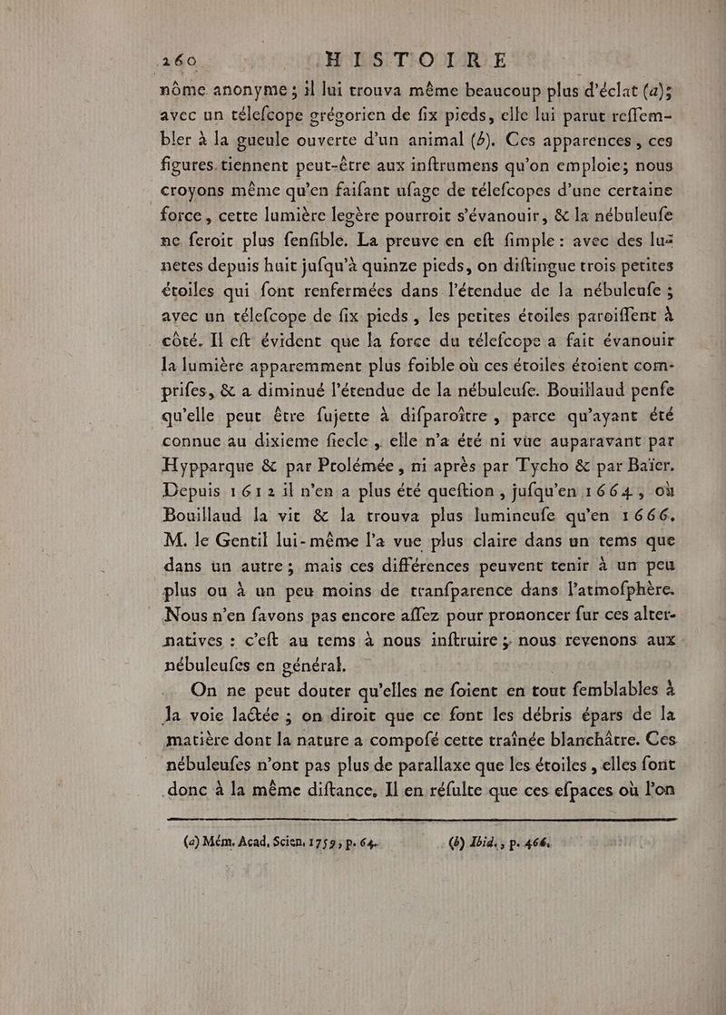 nôme anonyme ; il lui trouva même beaucoup plus d’éclat (a); avec un télefcope grégorien de fix pieds, elle lui parut reflem- bler à la gueule ouverte d’un animal (4). Ces apparences, ces figures. tiennent peut-être aux inftrumens qu’on emploie; nous croyons même qu’en faifant ufage de rélefcopes d’une certaine force, cette lumière legère pourroit s’'évanouir, & la nébuleufe ne feroit plus fenfible. La preuve en eft fimple : avec des luz netes depuis huit jufqu’à quinze pieds, on diftingue trois petites étoiles qui font renfermées dans l'étendue de la nébuleufe ; avec un télefcope de fix picds , les petites étoiles paroïffent à _ côté. Il ft évident que la force du télefcope à fait évanouir la lumière apparemment plus foible où ces étoiles écoient com- prifes, & a diminué l'étendue de la nébuleufe. Bouillaud penfe qu’elle peut être fujette à difparoïître , parce qu'ayant été connue au dixieme fiecle , elle n’a été ni vue auparavant par Hypparque & par Prolémée , ni après par Tycho & par Baïer. Depuis 1612 il n'en a plus été queftion, jufqu'en 1664, où Bouillaud la vie & la trouva plus lumincufe qu'en 1666. M. le Gentil lui-même l’a vue plus claire dans un tems que dans un autre; mais ces différences peuvent tenir à un peu plus ou à un peu moins de tranfparence dans l’atmofphère. Nous n’en favons pas encore aflez pour prononcer fur ces alter- natives : C'eft au tems à nous inftruire ; nous revenons aux nébuleufes en général. On ne peut douter qu’elles ne foient en tout femblables à Ja voie lactée ; on diroit que ce font les débris épars de la matière dont la nature a compofé cette traînée blanchâtre. Ces nébuleufes n’ont pas plus de parallaxe que les étoiles , elles font donc à la même diftance. Il en réfulte que ces efpaces où lon (a) Mém, Acad, Scien, 1759; pe 64. (8) Ibid. , p. 466.