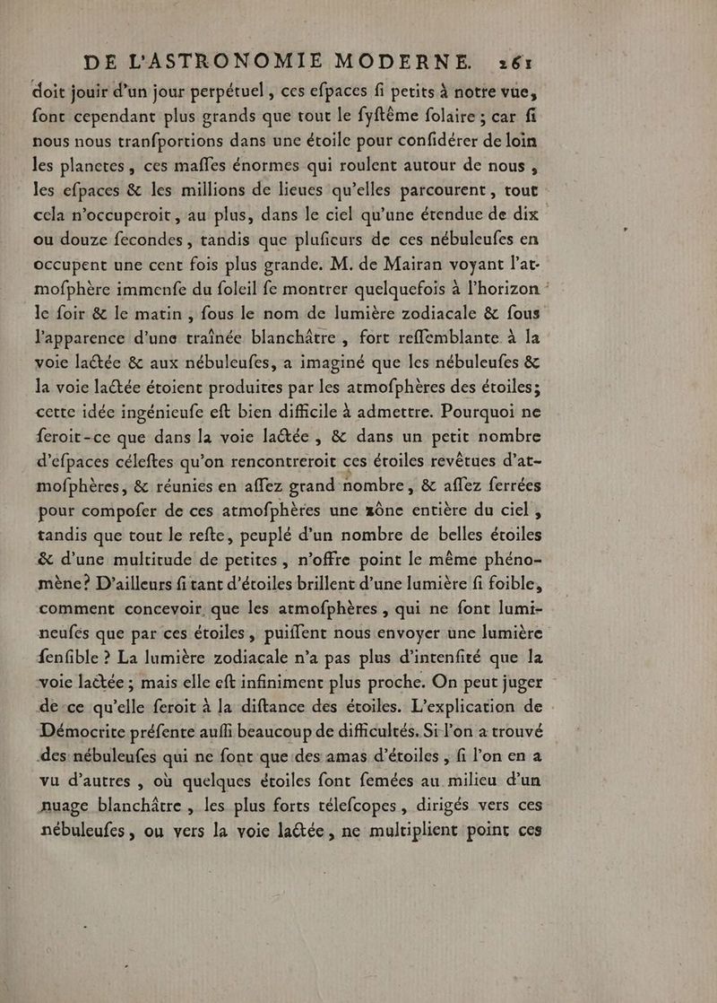 doit jouir d’un jour perpétuel, ces efpaces fi petits À notre vue, fonc cependant plus grands que tout le fyftême folaire ; car fi nous nous tranfportions dans une étoile pour confidérer de loin les planctes, ces mafles énormes qui roulent autour de nous, les efpaces & les millions de lieues qu’elles parcourent, tout cela n’occuperoit , au plus, dans le ciel qu’une étendue de dix | ou douze fecondes, tandis que pluficurs de ces nébuleufes en occupent une cent fois plus grande. M. de Mairan voyant l’at- mofphère immenfe du foleil fe montrer quelquefois à l’horizon le foir & le matin , fous le nom de lumière zodiacale & fous l'apparence d’une traînée blanchâtre , fort reflemblante à la voie lactée & aux nébuleufes, a imaginé que les nébuleufes & la voie laétée étoient produites par les atmofphères des étoiles; cette idée ingénieufe eft bien difficile à admettre. Pourquoi ne feroit-ce que dans la voie laétée , & dans un Done nombre d’efpaces céleftes qu on rencontreroit ces éroiles revêtues d’at- mofphères, & réunies en affez grand nombre , & aflez ferrées pour compofer de ces atmofphères une z0nce entière du ciel, tandis que tout le refte, peuplé d’un nombre de belles étoiles & d’une multitude de petites, n'offre point le même phéno- mène? D'ailleurs fi tant d'étoiles brillent d’une lumière fi foible, comment concevoir. que les atmofphères , qui ne font lumi- neufés que par ces étoiles, puiffent nous envoyer une lumière fenfble ? La lumière zodiacale n’a pas plus d’intenfité que la voie laëtée ; mais elle cft infiniment plus proche. On peut juger de-ce qu’elle feroit à la diftance des étoiles. L’explication de Démocrite préfente aufi beaucoup de difficultés. Si l’on à trouvé des nébuleufes qui ne font que des amas d’étoiles , fi l’on en a vu d’autres , où quelques étoiles font femées au milieu d’un nuage blanchâtre , les plus forts télefcopes, dirigés vers ces nébuleufes, ou vers la voie latée, ne multiplient point ces
