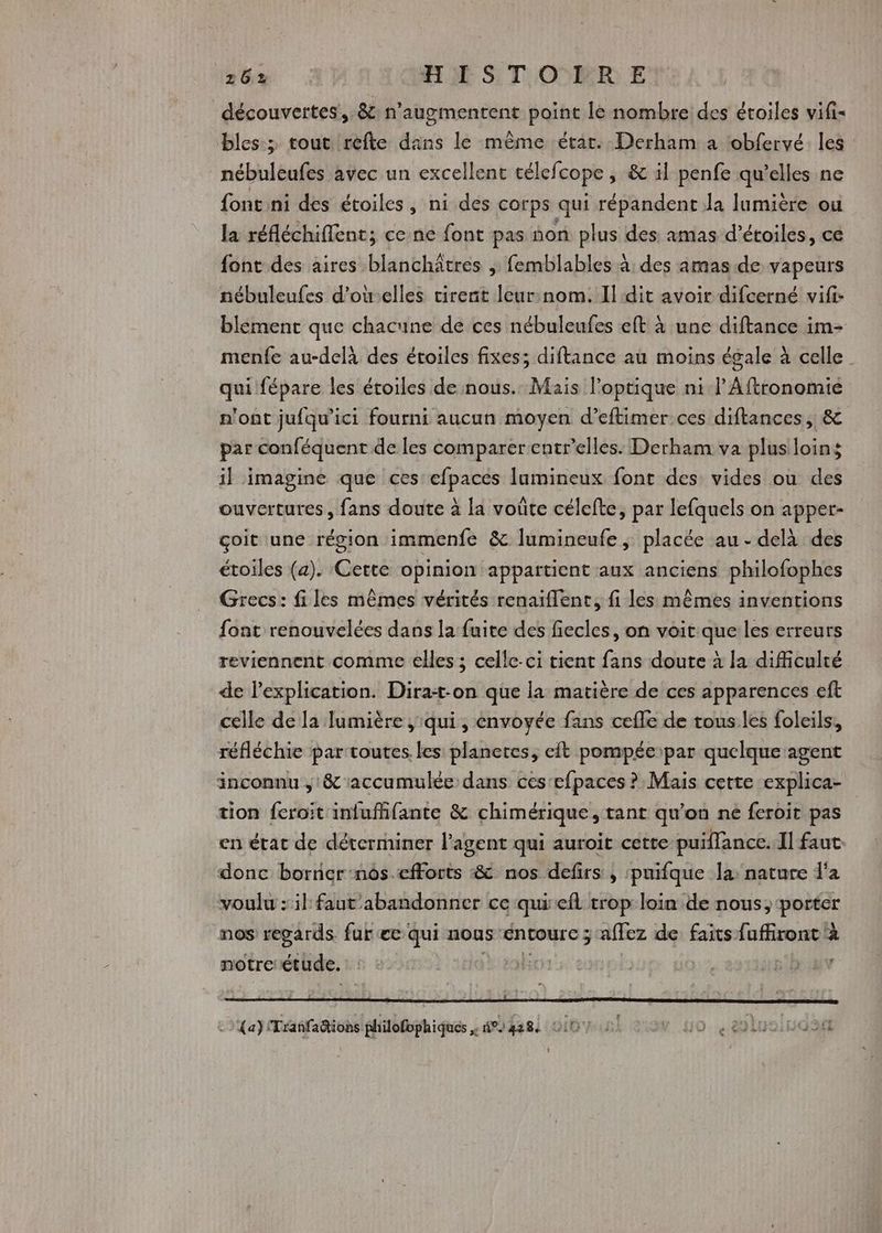 découvertes’, 8: n’augmentent point le nombre des étoiles vifi- bles-; tout refte dans le même état. Derham a tobfervé les nébuleufes avec un excellent célefcope ; & 1l penfe qu'elles ne font ni des étoiles, ni des corps qui répandent Ja lumière ou la réfléchiflent; ce ne font pas non plus des amas d'étoiles, cé font des aires blanchâtres , femblables à: des amas.de vapeurs nébuleufes d'oùelles tirent leur:nom. Il dit avoir difcerné vifi- blement que chacune de ces nébuleufes eft à une diftance im- menfe au-delà des étoiles fixes; diftance au moins égale à celle qui fépare les étoiles de nous. Mais l’optique ni l’Aftronomie n'ont jufqu’ici fourni aucun moyen d’eftimer ces diftances,, & par conféquent de les comparer entrelles: Derham va plus loins il imagine que ces efpaces lumineux font des vides ou des ouvertures, fans doute à la voûte célcfte, par lefquels on apper- çoit une région immenfe & lumineufe, placée au - delà des étoiles (a). Cette opinion appartient aux anciens philofophes Grecs: files mêmes vérités renaiflent, fi les mêmes inventions font renouvelées dans la fuite des fiecles, on voit que les erreurs reviennent comme elles ; celle-ci tient fans doute à la difficulté de lexplication. PRE que la matière de ces apparences eft celle de la Jumière ; qui, envoyée fans cefle de tous les foleils, réfléchie par toutes. les planetes, eft pompée:par quelque agent inconnu , & accumulée dans ces‘efpaces ? Mais cette explica- tion feroit infuffifante & chimérique, tant qu'on ne feroit pas en état de déterminer l'agent qui auroit cette puiffance. ll faut. donc borner :nôs.efforts & nos defirs , puifque la: nature d'a voulu : il faut abandonner ce qui efl trop loin de nous; porter nos regards fur ee qui nous ÉnCourc ; affez de faits fuffiront à notretétude. : : + | ie s8b:uv ni pra Rob h-pconuialutimol suis 24). swbdotaieraneurr {a} Trañfaions philofophiques n°) 4284 HO Ho. buaindan