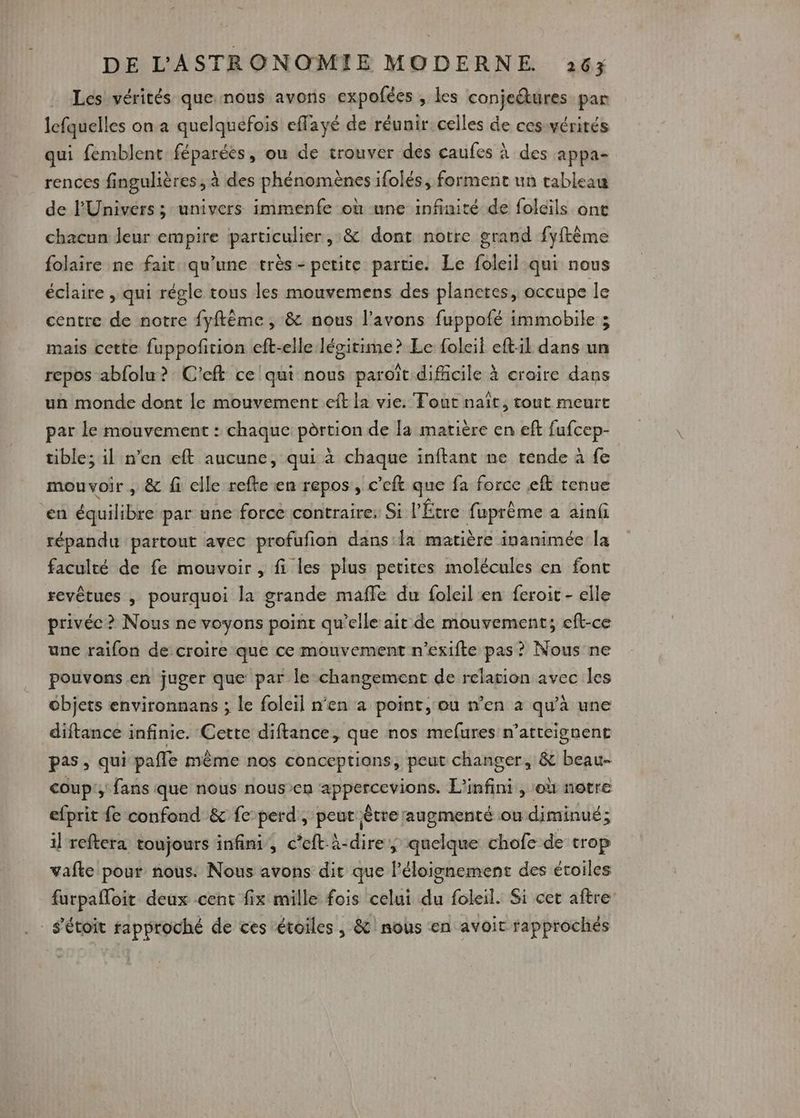 Les! vérités que: nous avons expofées , les conjeétures par lefquelles on a quelquefois eflayé de réunir.celles de ces vérités qui femblent féparées, ou de trouver des caufes à des appa- rences fingulières , à des phénomènes ifolés, forment un tableau de l'Univers ; univers immenfe où une infinité de folcïls ont chacun leur empire particulier ,:& dont notre grand fyftême folaire ne fait qu’une très- petite partie. Le foleil qui nous éclaire , qui régle tous les mouvemens des planctes, occupe le centre de notre fyflême, & nous l'avons fuppofé immobile ; mais cette fuppofirion eft-elle légitime? Le foleil eftil dans un repos abfolu ? C'eft ce! qui nous paroît difficile à croire dans un monde dont le mouvement eft la vie. Tout naît, tout meurt par le mouvement : chaque pèrtion de la matière en eft fufcep- tible; il n’en eft aucune, qui à chaque inftant ne rénde à fe mouvoir , & fi elle refte en repos, c’eft que fa force eft tenue en équilibre par une force contraire; Si l'Étre fuprême a ainf répandu partout avec profufion dans la matière inanimée la faculté de fe mouvoir , fi les plus petites molécules en font revêtues , pourquoi la grande maffe du foleil en feroit - elle privée ? Nous ne voyons point qu’elle ait de mouvement; eft-ce une raifon de croire que ce mouvement n’exifte pas ? Nous ne pouvons en juger que par le changement de relation avec les objets environnans ; le foleil n’en a point, ou n’en a qu'à une diftance infinie. Cette diftance, que nos mefures n’atteignent pas, qui pafle même nos conceptians, peut changer, & beau- coup: fans que nous nousen appercevions. L'infini, où notre efprit fe confond & fe perd, peut être augmenté ou diminué; il reftera toujours infini, c’eft-à-dire, quelque chofe de trop vafte pour nous. Nous avons dit que l'éloignement des étoiles furpafloit deux cent fix mille fois celui du foleil. Si cet aftre _s'étoit rapproché de ces étoiles , & nous en avoit rapprochés
